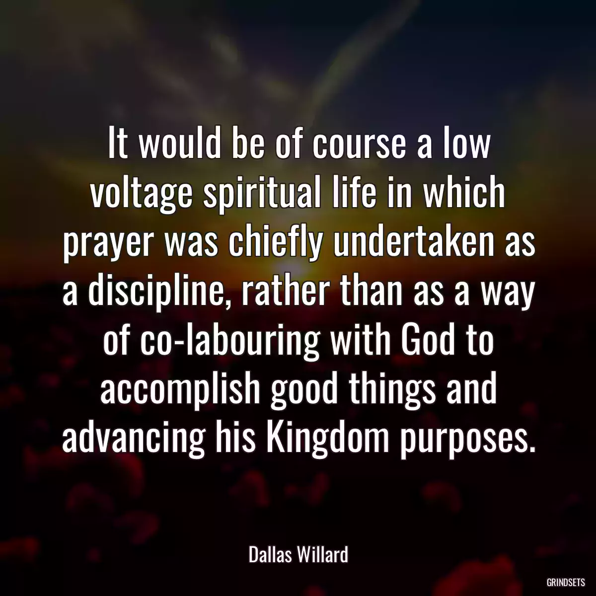 It would be of course a low voltage spiritual life in which prayer was chiefly undertaken as a discipline, rather than as a way of co-labouring with God to accomplish good things and advancing his Kingdom purposes.