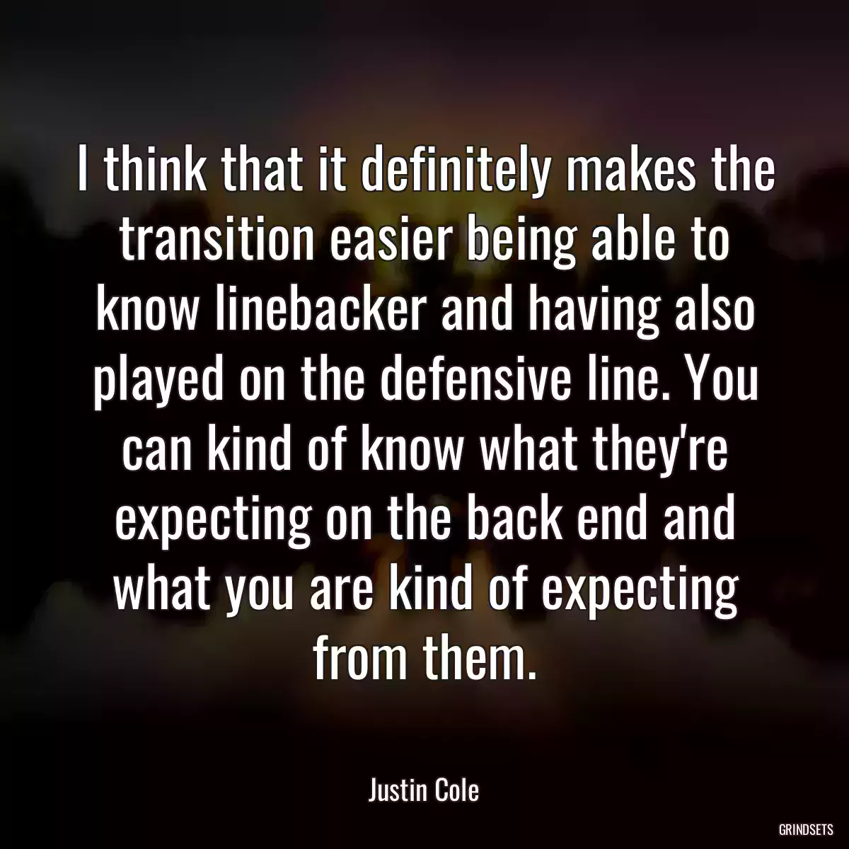 I think that it definitely makes the transition easier being able to know linebacker and having also played on the defensive line. You can kind of know what they\'re expecting on the back end and what you are kind of expecting from them.