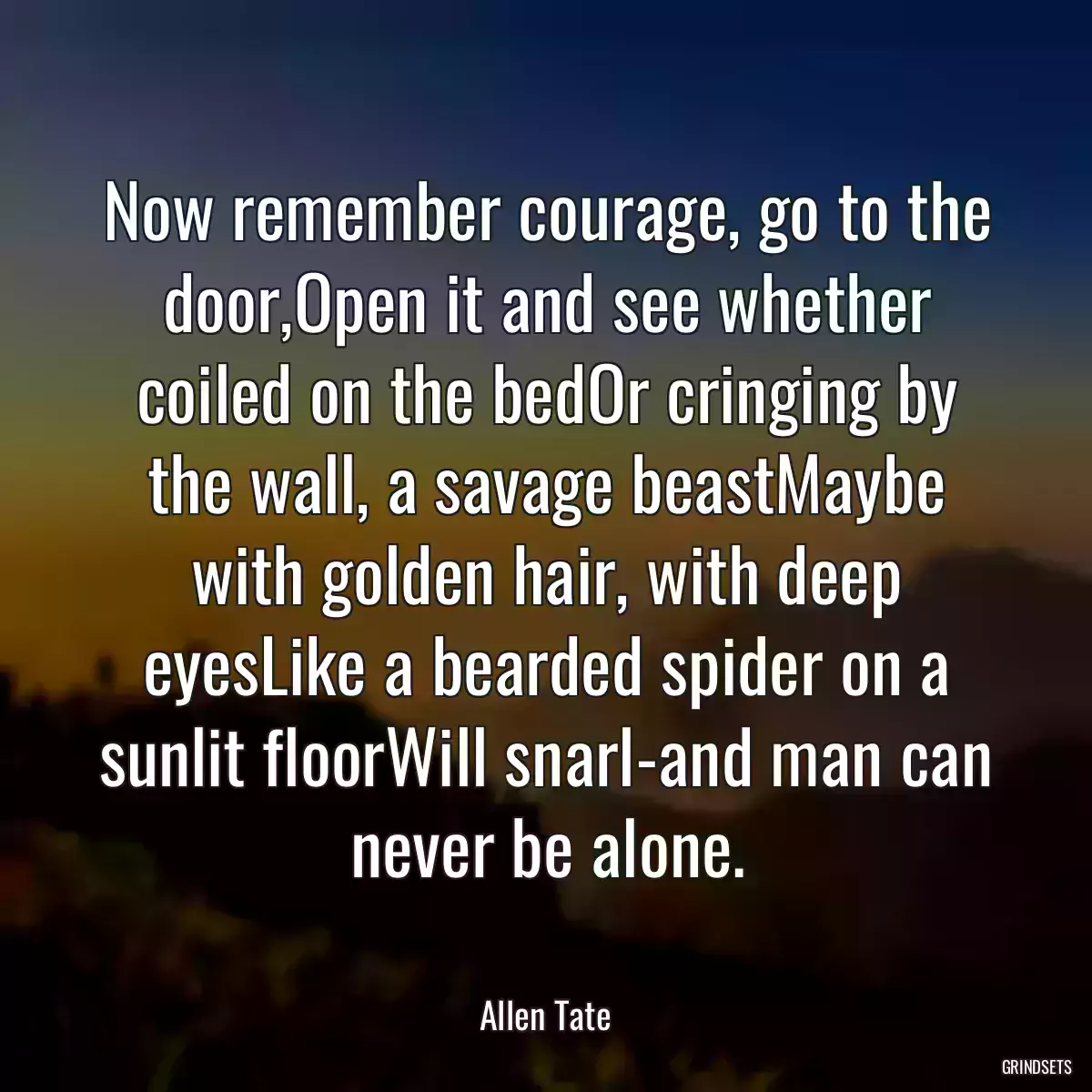 Now remember courage, go to the door,Open it and see whether coiled on the bedOr cringing by the wall, a savage beastMaybe with golden hair, with deep eyesLike a bearded spider on a sunlit floorWill snarl-and man can never be alone.