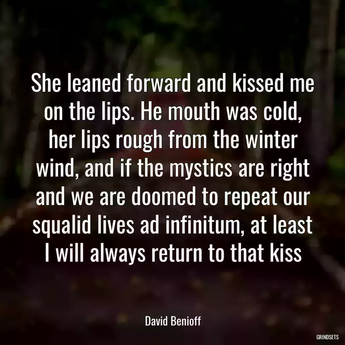 She leaned forward and kissed me on the lips. He mouth was cold, her lips rough from the winter wind, and if the mystics are right and we are doomed to repeat our squalid lives ad infinitum, at least I will always return to that kiss