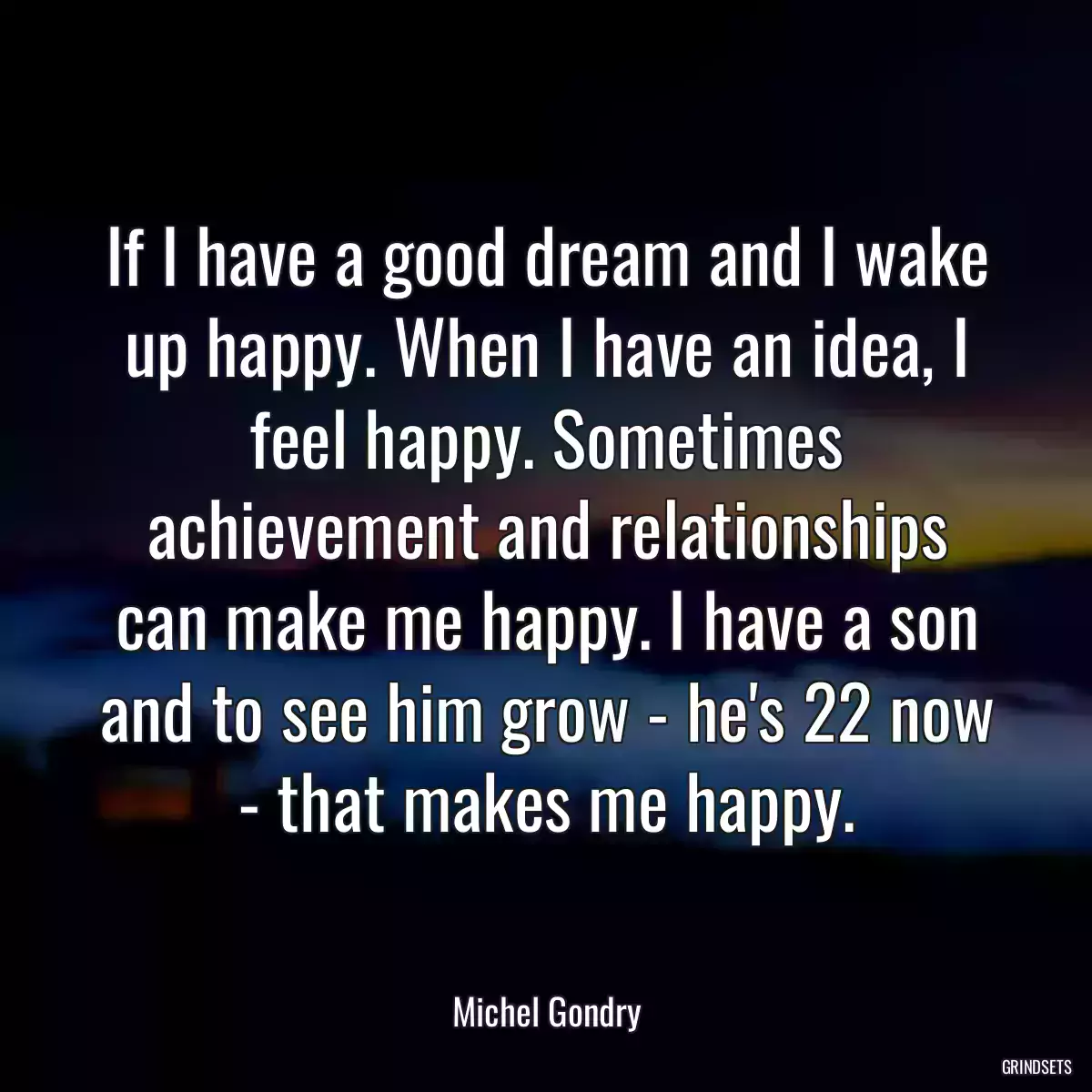 If I have a good dream and I wake up happy. When I have an idea, I feel happy. Sometimes achievement and relationships can make me happy. I have a son and to see him grow - he\'s 22 now - that makes me happy.