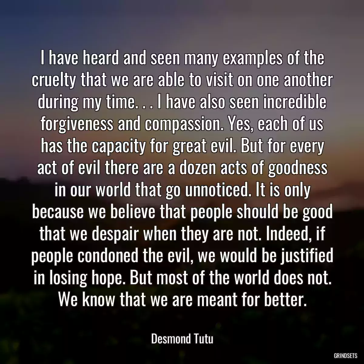 I have heard and seen many examples of the cruelty that we are able to visit on one another during my time. . . I have also seen incredible forgiveness and compassion. Yes, each of us has the capacity for great evil. But for every act of evil there are a dozen acts of goodness in our world that go unnoticed. It is only because we believe that people should be good that we despair when they are not. Indeed, if people condoned the evil, we would be justified in losing hope. But most of the world does not. We know that we are meant for better.