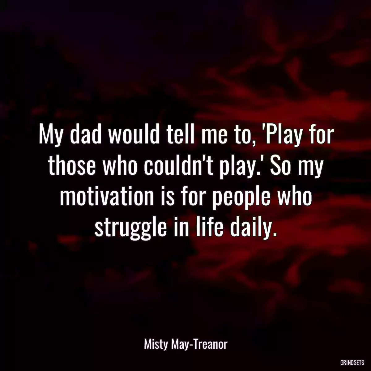 My dad would tell me to, \'Play for those who couldn\'t play.\' So my motivation is for people who struggle in life daily.