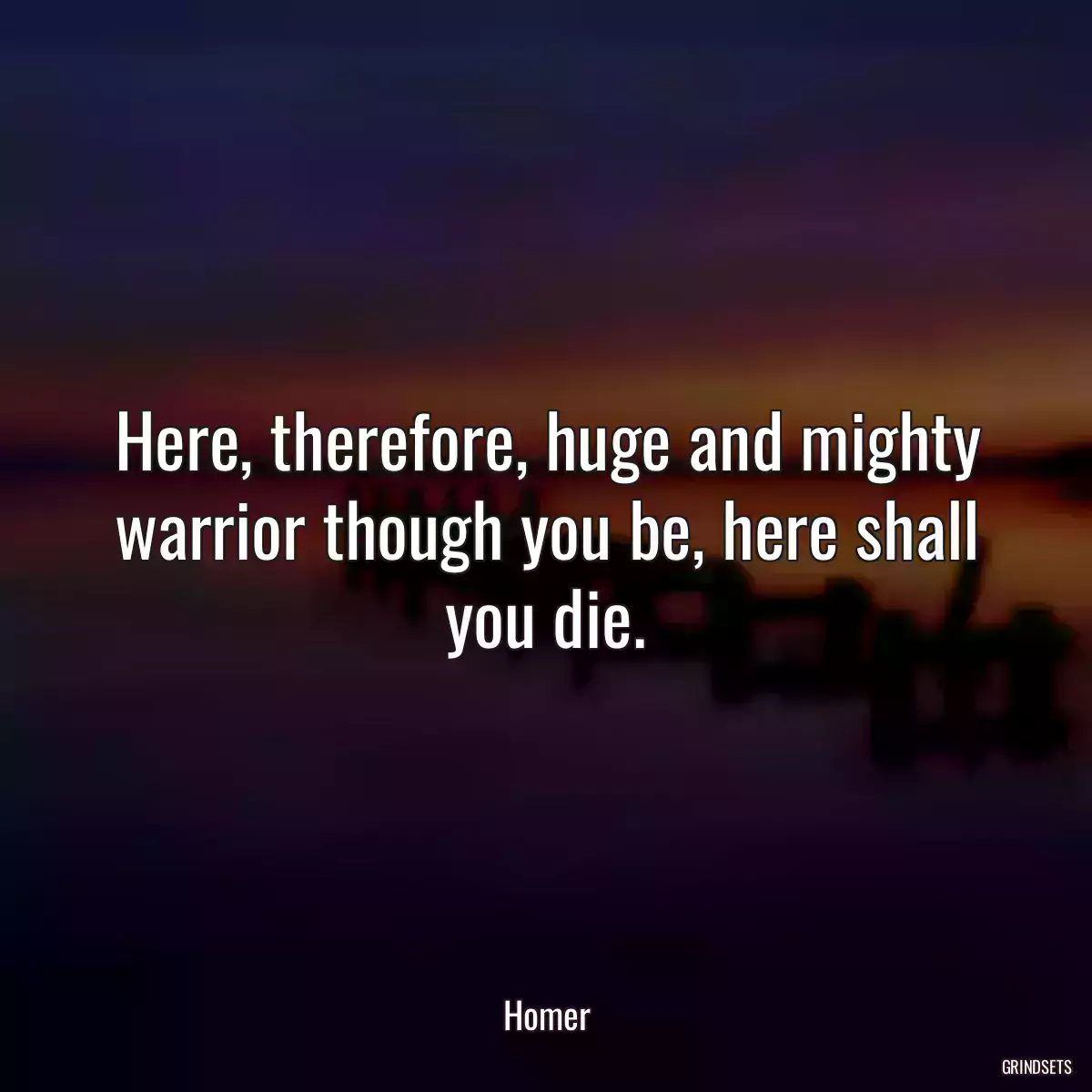 Here, therefore, huge and mighty warrior though you be, here shall you die.