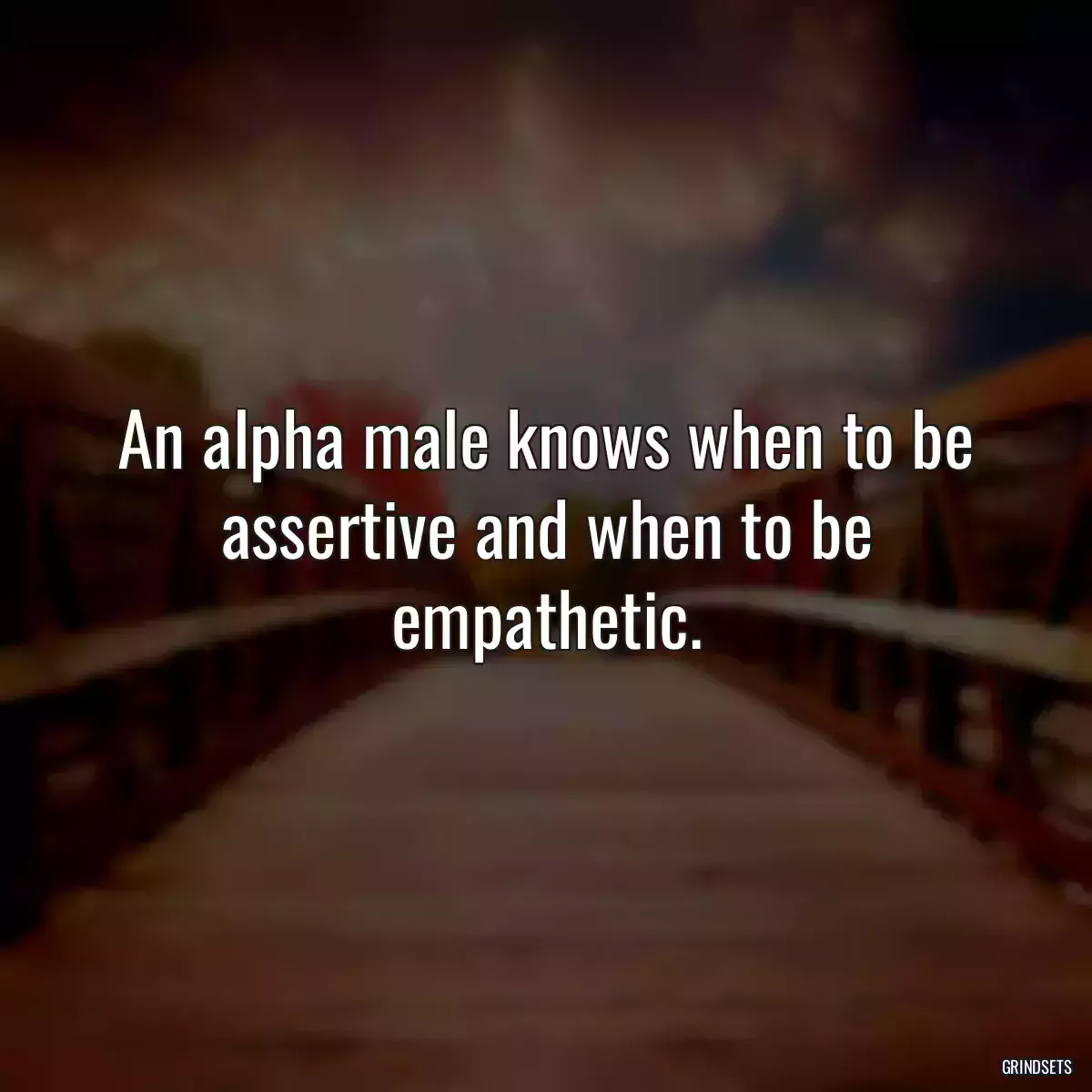 An alpha male knows when to be assertive and when to be empathetic.