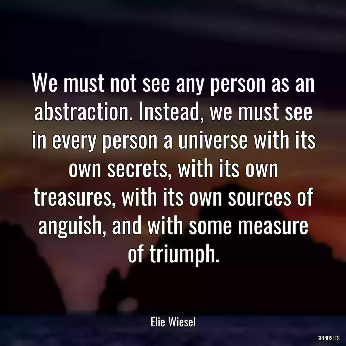 We must not see any person as an abstraction. Instead, we must see in every person a universe with its own secrets, with its own treasures, with its own sources of anguish, and with some measure of triumph.