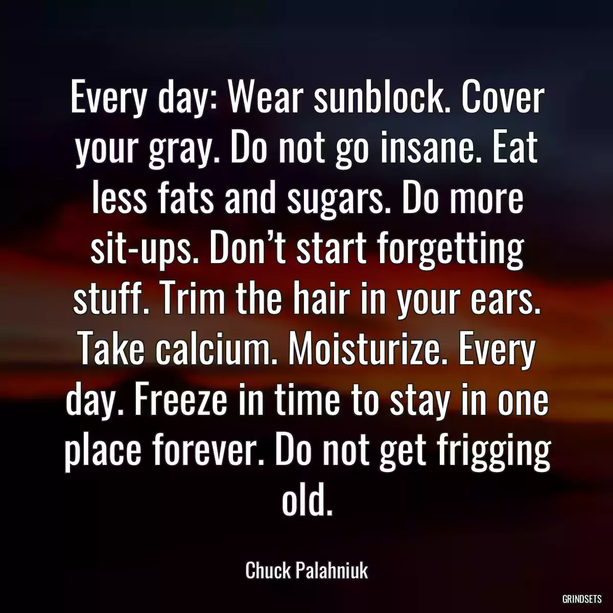 Every day: Wear sunblock. Cover your gray. Do not go insane. Eat less fats and sugars. Do more sit-ups. Don’t start forgetting stuff. Trim the hair in your ears. Take calcium. Moisturize. Every day. Freeze in time to stay in one place forever. Do not get frigging old.