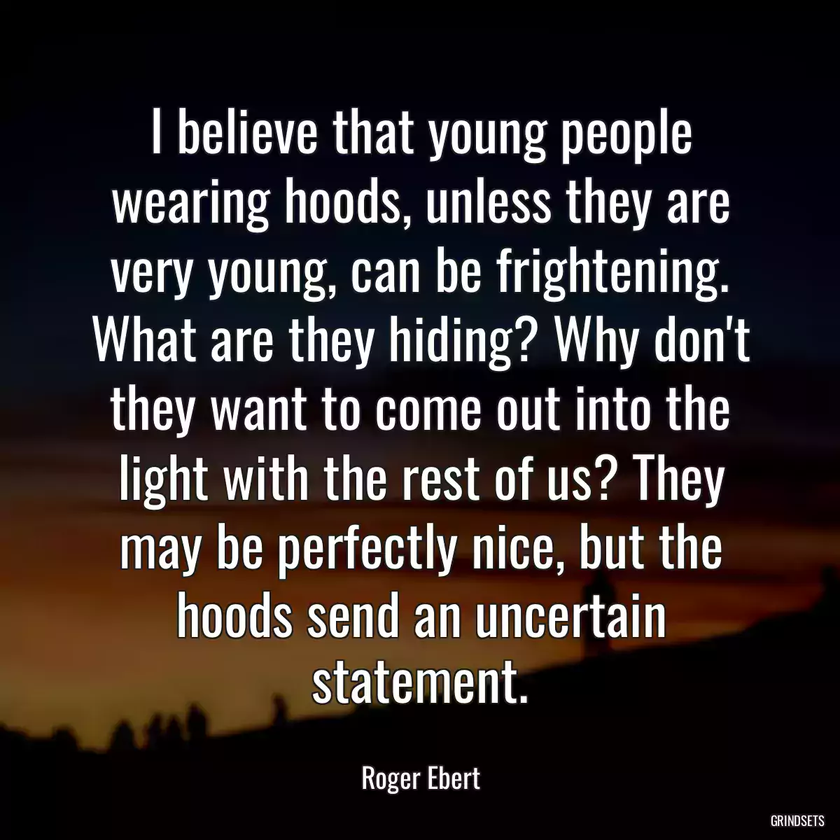 I believe that young people wearing hoods, unless they are very young, can be frightening. What are they hiding? Why don\'t they want to come out into the light with the rest of us? They may be perfectly nice, but the hoods send an uncertain statement.