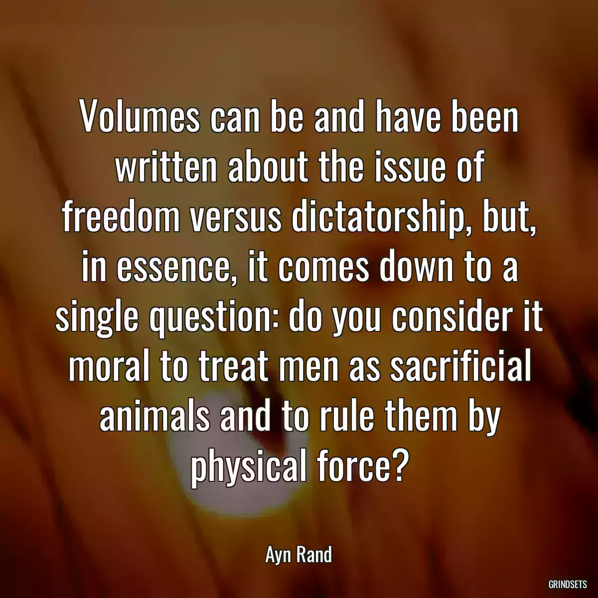 Volumes can be and have been written about the issue of freedom versus dictatorship, but, in essence, it comes down to a single question: do you consider it moral to treat men as sacrificial animals and to rule them by physical force?