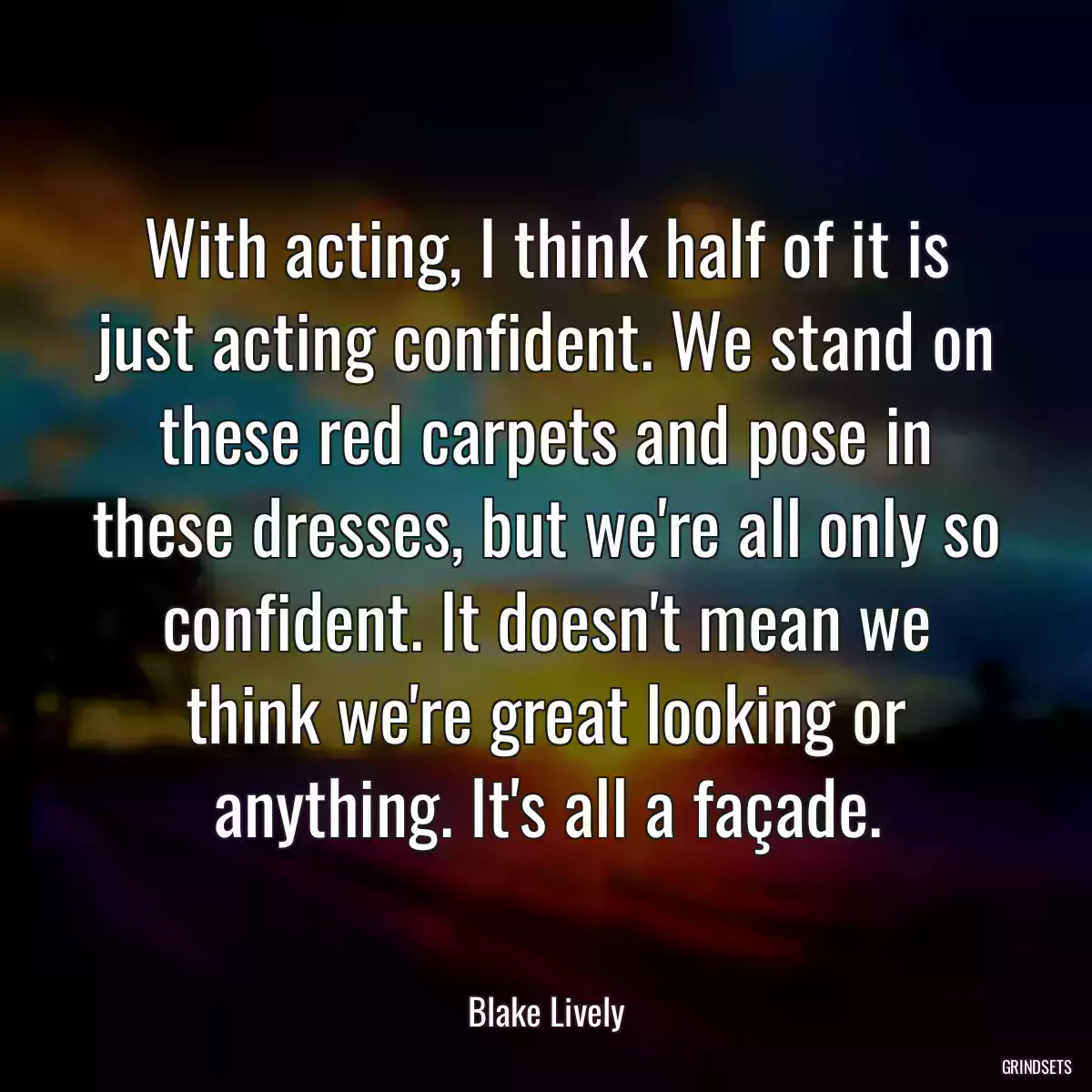 With acting, I think half of it is just acting confident. We stand on these red carpets and pose in these dresses, but we\'re all only so confident. It doesn\'t mean we think we\'re great looking or anything. It\'s all a façade.