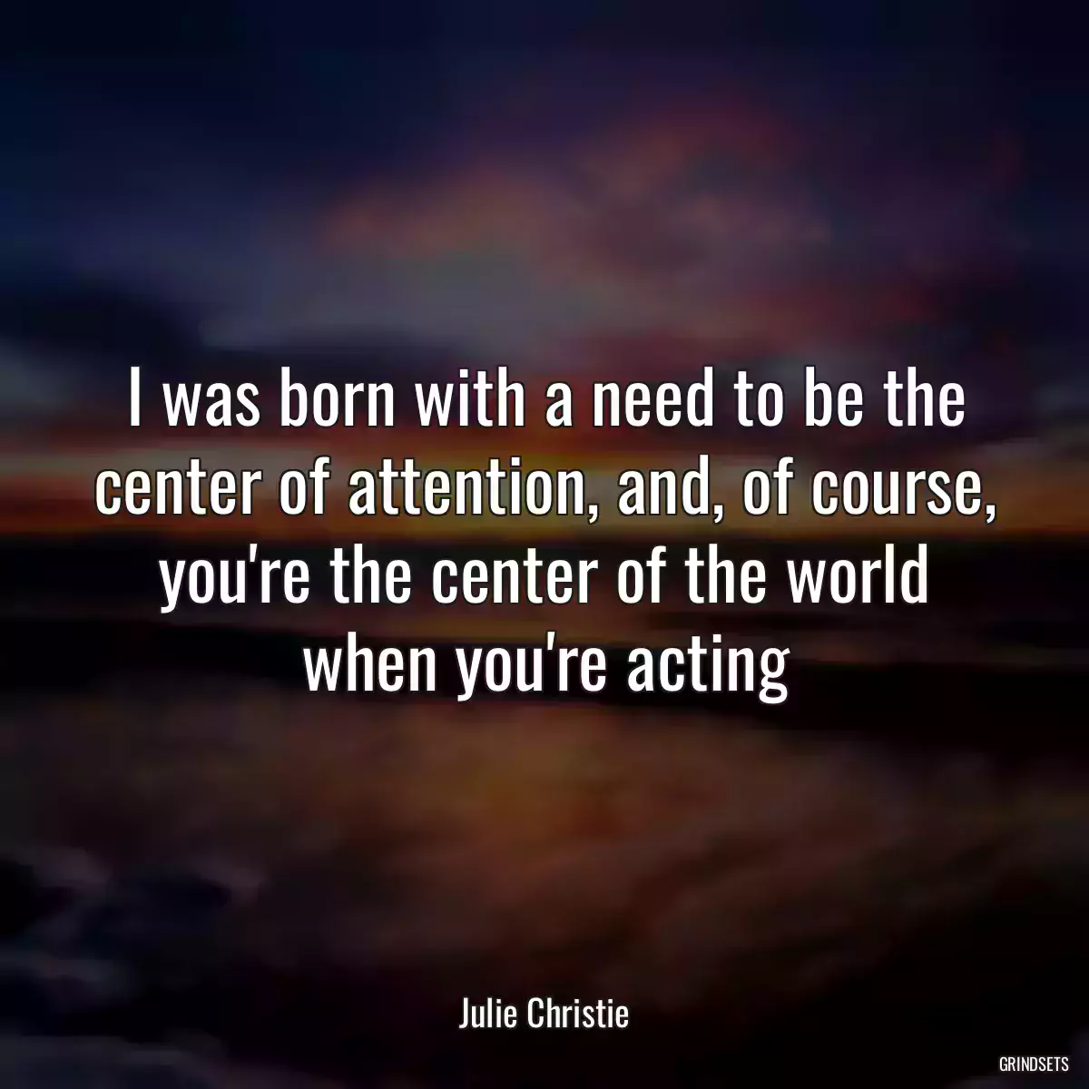 I was born with a need to be the center of attention, and, of course, you\'re the center of the world when you\'re acting