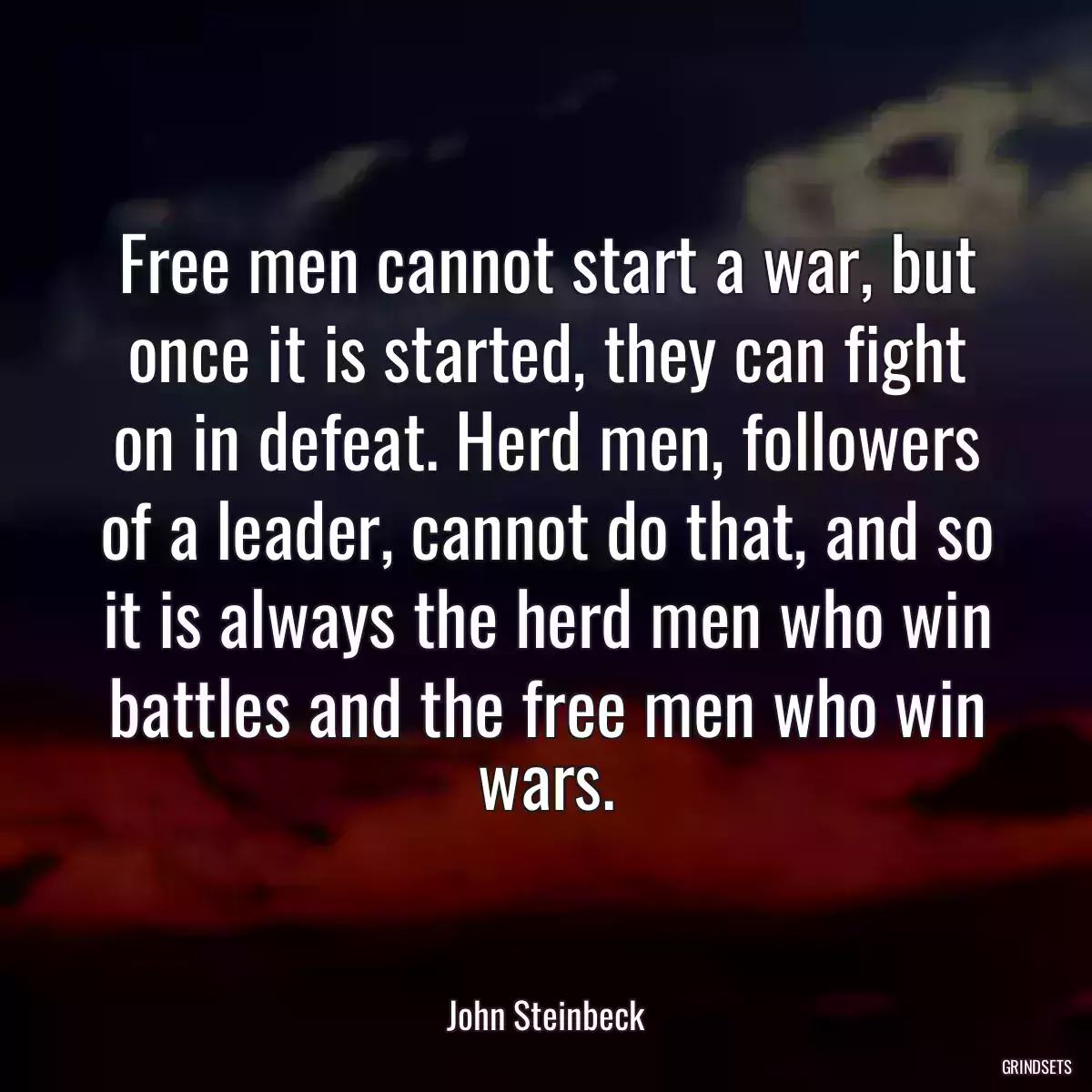 Free men cannot start a war, but once it is started, they can fight on in defeat. Herd men, followers of a leader, cannot do that, and so it is always the herd men who win battles and the free men who win wars.