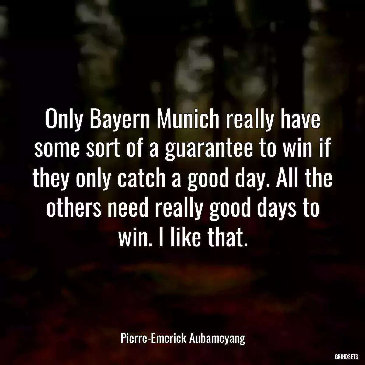 Only Bayern Munich really have some sort of a guarantee to win if they only catch a good day. All the others need really good days to win. I like that.