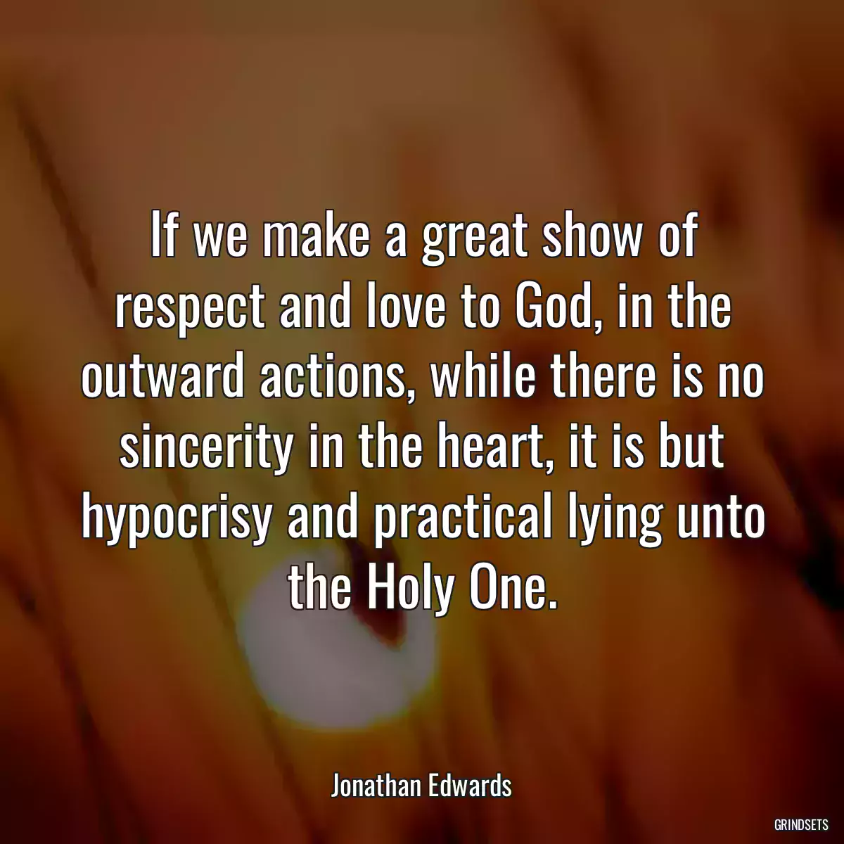 If we make a great show of respect and love to God, in the outward actions, while there is no sincerity in the heart, it is but hypocrisy and practical lying unto the Holy One.