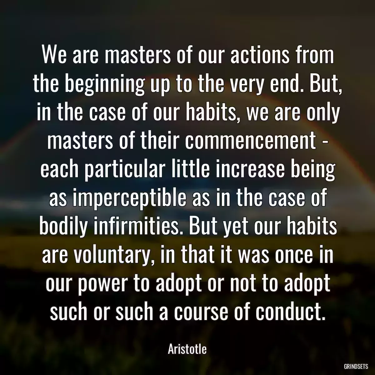 We are masters of our actions from the beginning up to the very end. But, in the case of our habits, we are only masters of their commencement - each particular little increase being as imperceptible as in the case of bodily infirmities. But yet our habits are voluntary, in that it was once in our power to adopt or not to adopt such or such a course of conduct.