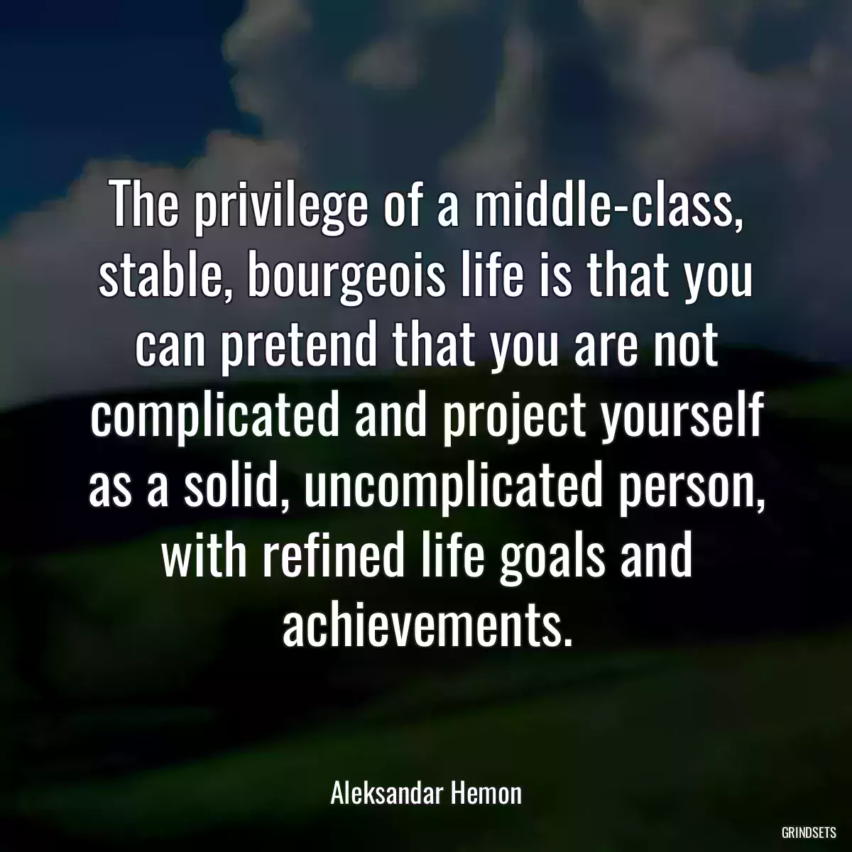 The privilege of a middle-class, stable, bourgeois life is that you can pretend that you are not complicated and project yourself as a solid, uncomplicated person, with refined life goals and achievements.