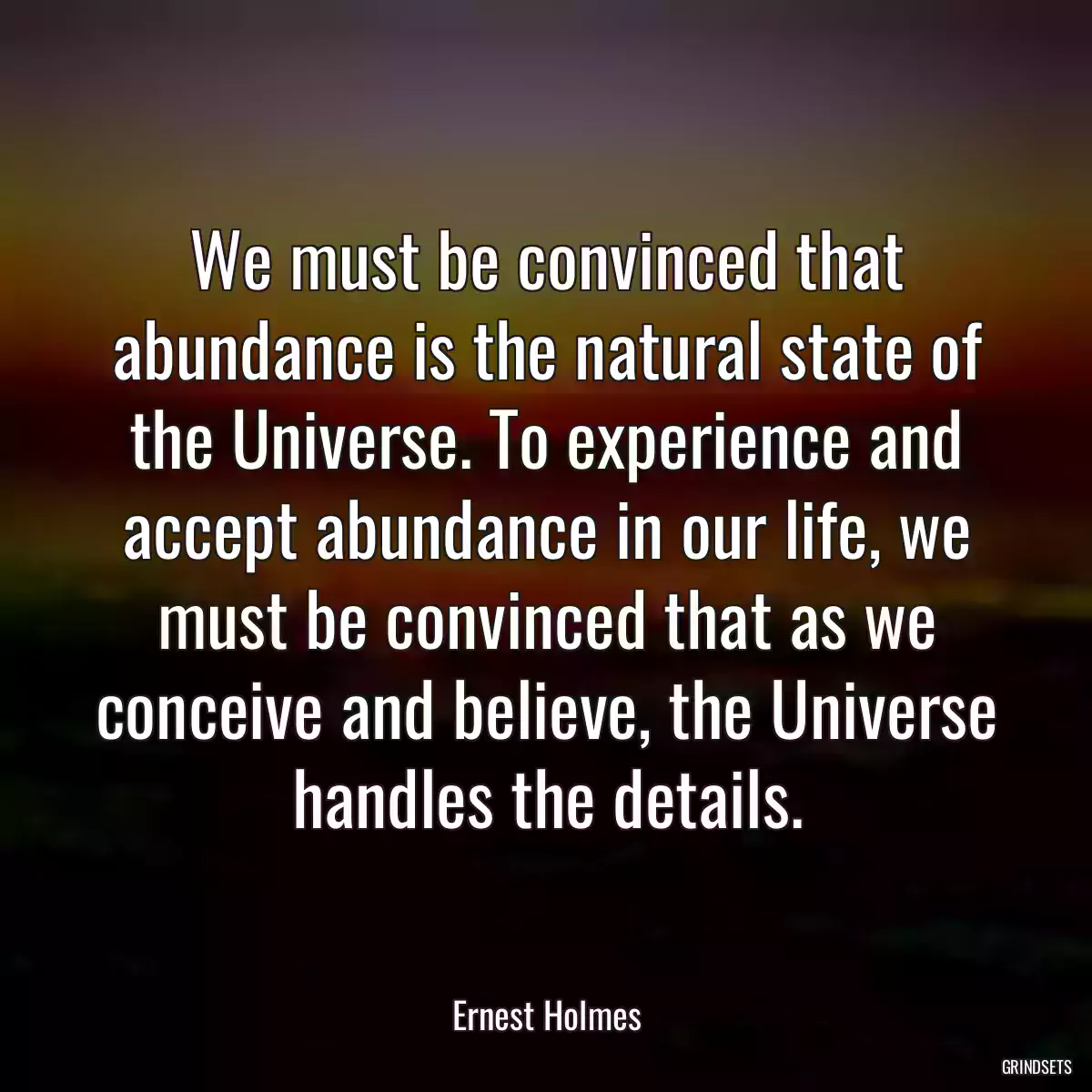 We must be convinced that abundance is the natural state of the Universe. To experience and accept abundance in our life, we must be convinced that as we conceive and believe, the Universe handles the details.