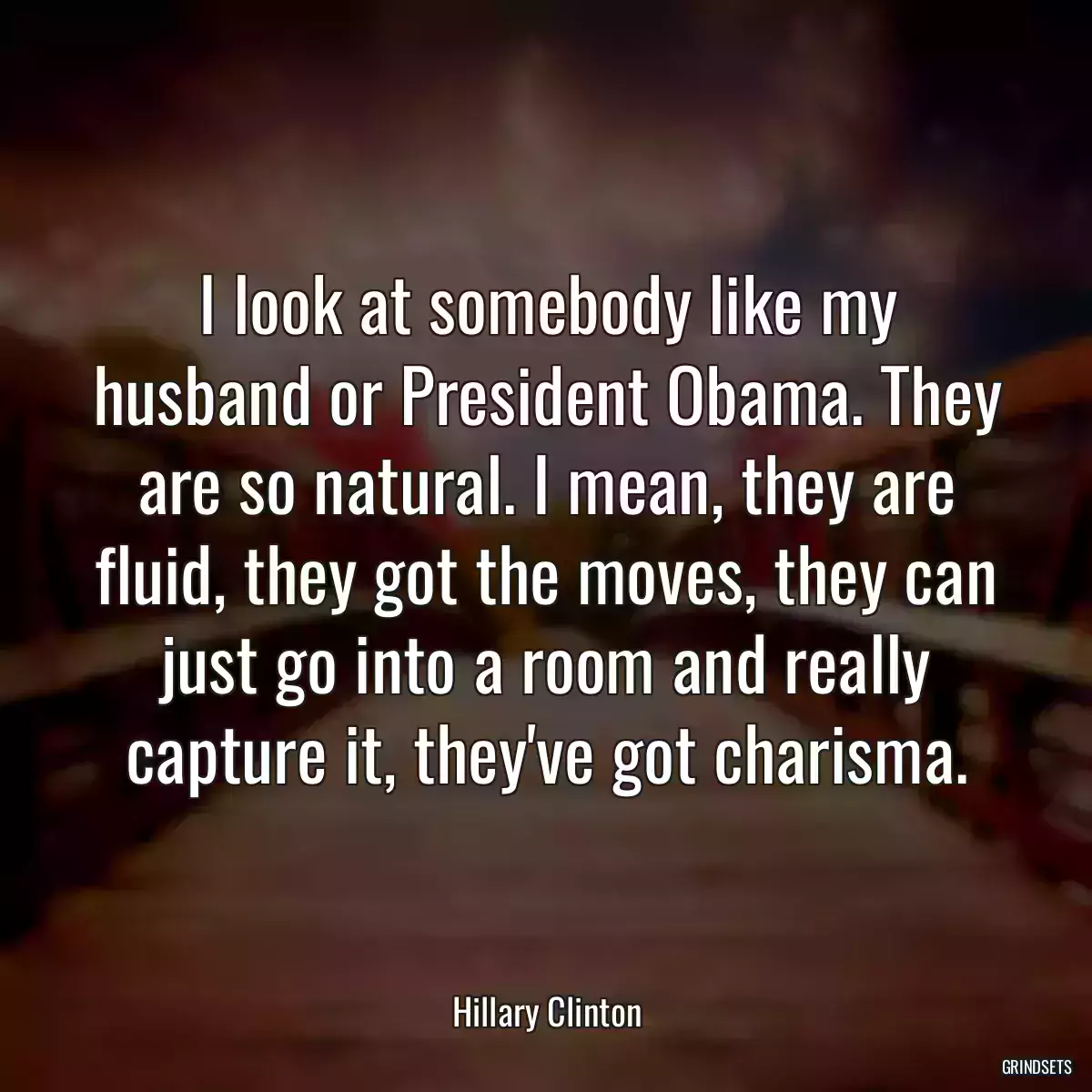 I look at somebody like my husband or President Obama. They are so natural. I mean, they are fluid, they got the moves, they can just go into a room and really capture it, they\'ve got charisma.