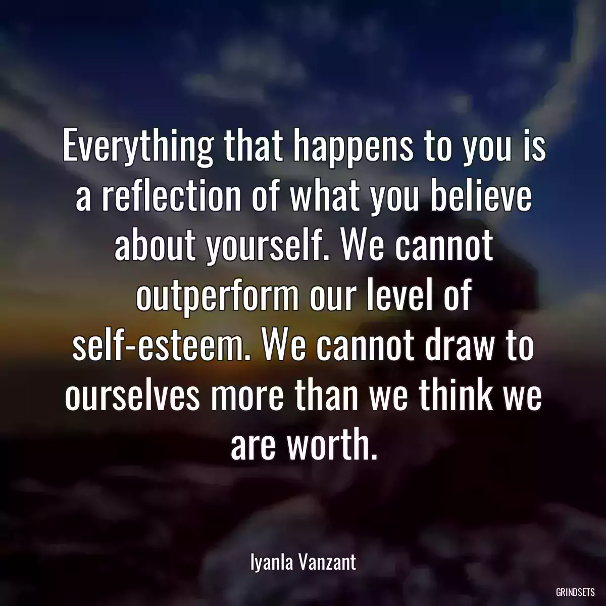 Everything that happens to you is a reflection of what you believe about yourself. We cannot outperform our level of self-esteem. We cannot draw to ourselves more than we think we are worth.