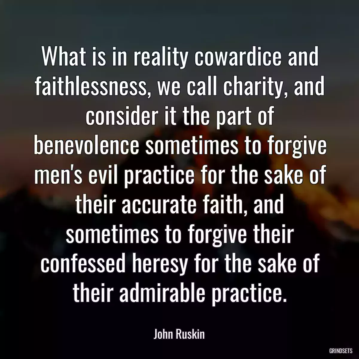 What is in reality cowardice and faithlessness, we call charity, and consider it the part of benevolence sometimes to forgive men\'s evil practice for the sake of their accurate faith, and sometimes to forgive their confessed heresy for the sake of their admirable practice.