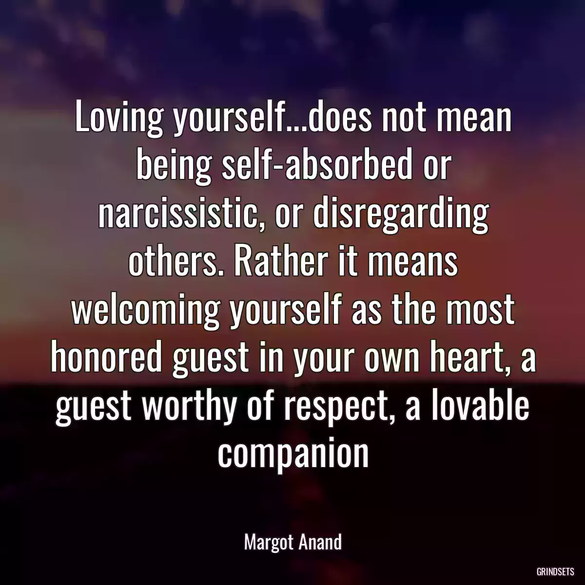 Loving yourself...does not mean being self-absorbed or narcissistic, or disregarding others. Rather it means welcoming yourself as the most honored guest in your own heart, a guest worthy of respect, a lovable companion