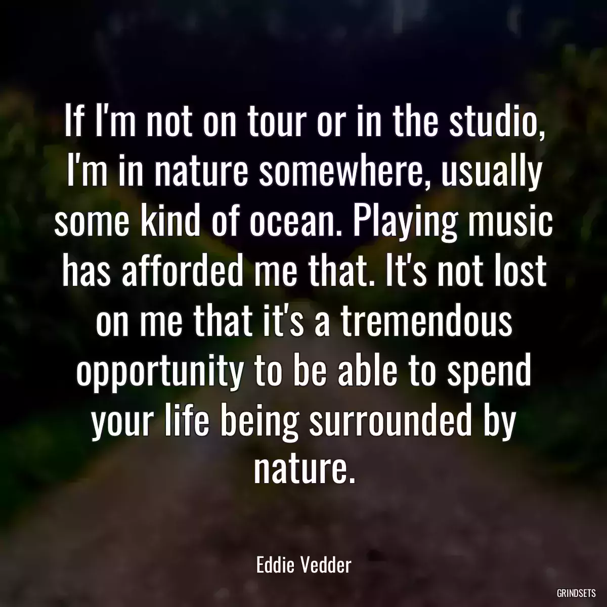 If I\'m not on tour or in the studio, I\'m in nature somewhere, usually some kind of ocean. Playing music has afforded me that. It\'s not lost on me that it\'s a tremendous opportunity to be able to spend your life being surrounded by nature.