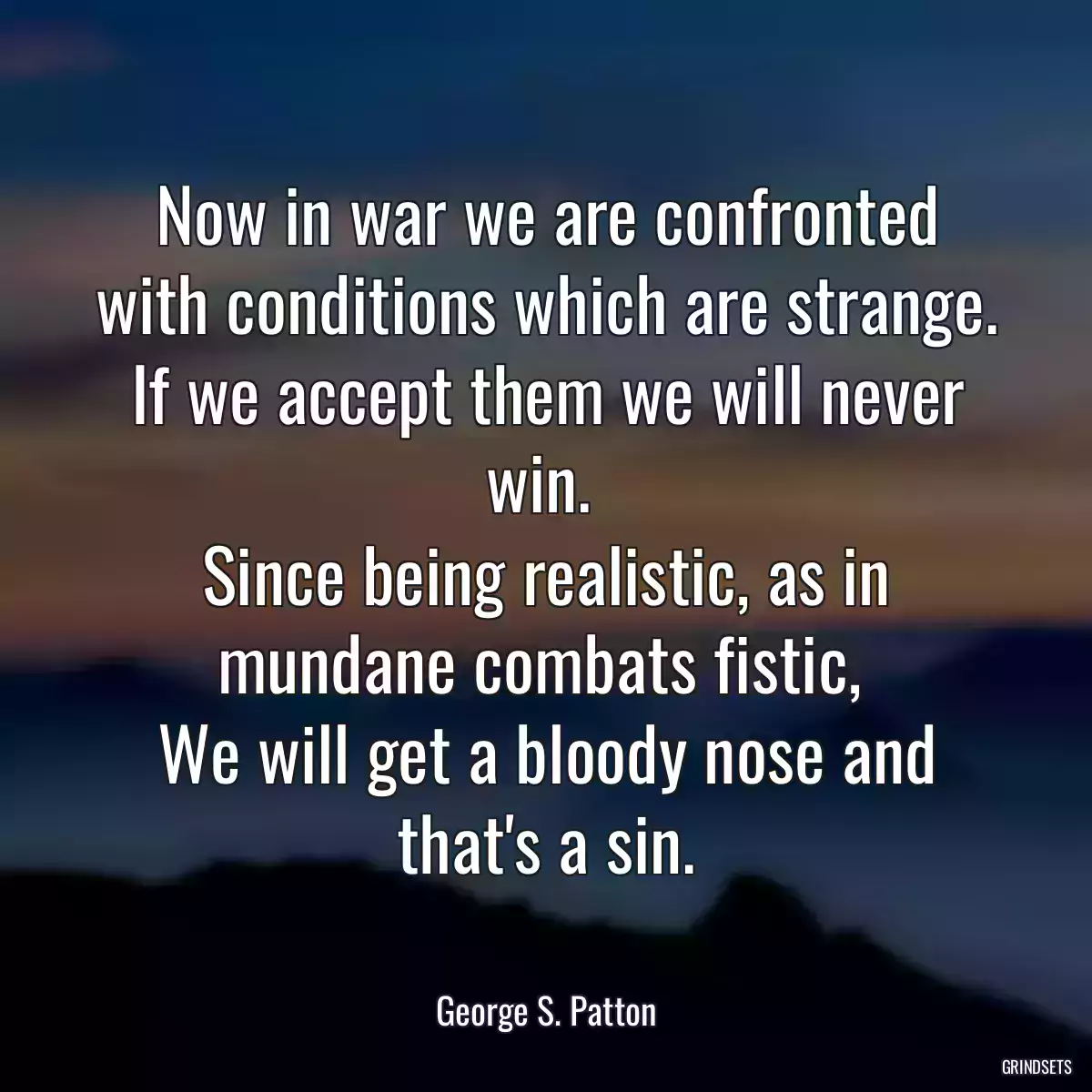 Now in war we are confronted with conditions which are strange.
If we accept them we will never win. 
Since being realistic, as in mundane combats fistic, 
We will get a bloody nose and that\'s a sin.