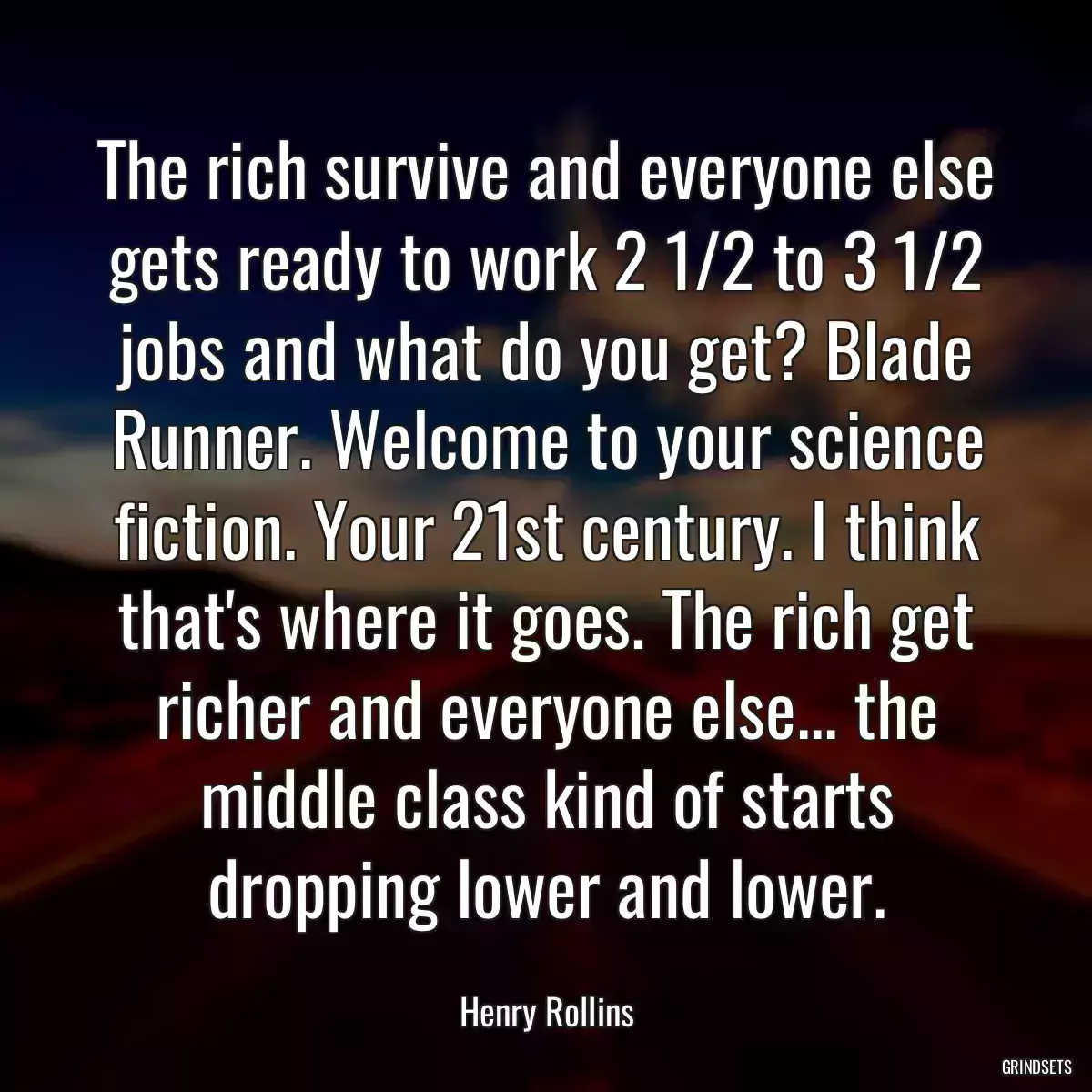 The rich survive and everyone else gets ready to work 2 1/2 to 3 1/2 jobs and what do you get? Blade Runner. Welcome to your science fiction. Your 21st century. I think that\'s where it goes. The rich get richer and everyone else... the middle class kind of starts dropping lower and lower.