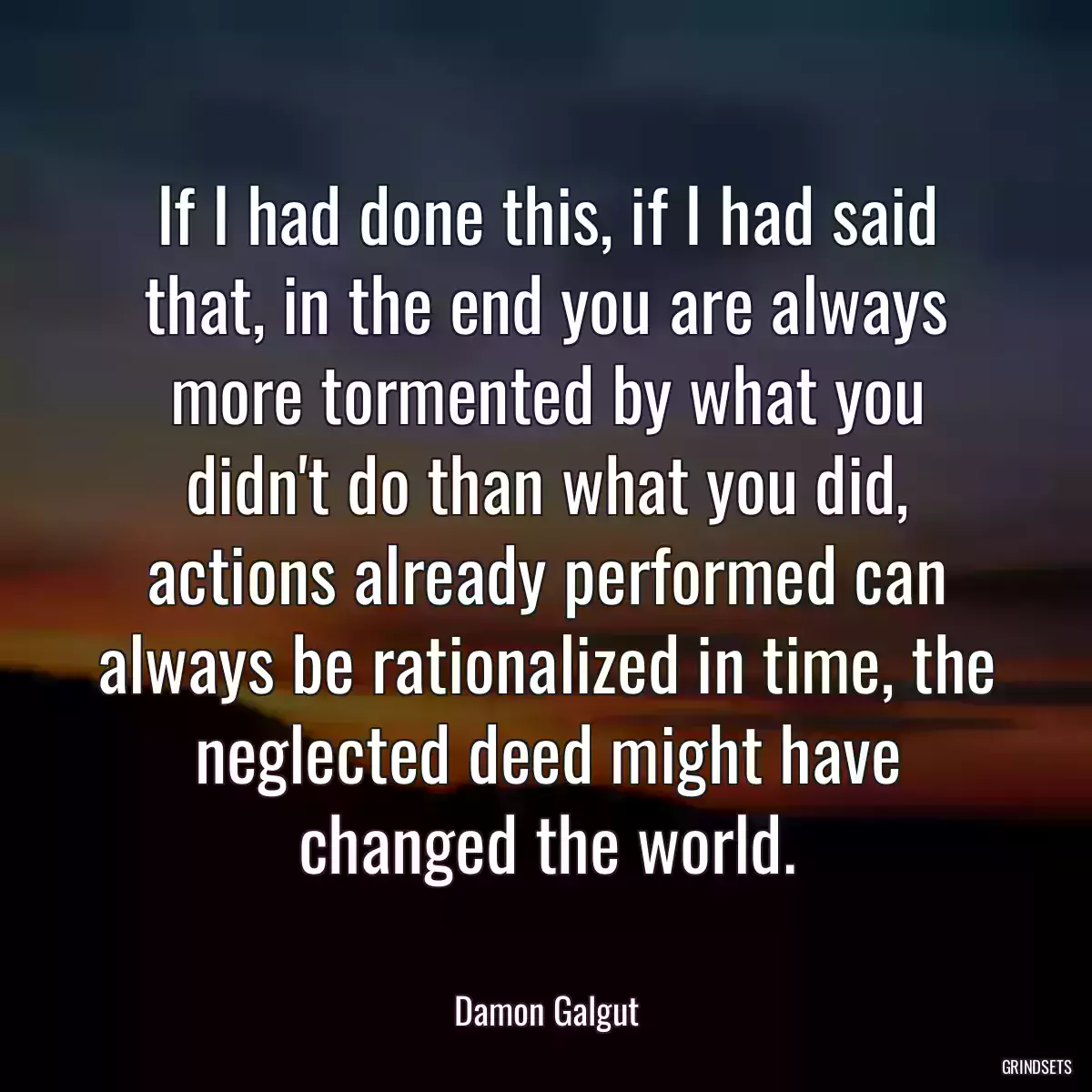 If I had done this, if I had said that, in the end you are always more tormented by what you didn\'t do than what you did, actions already performed can always be rationalized in time, the neglected deed might have changed the world.