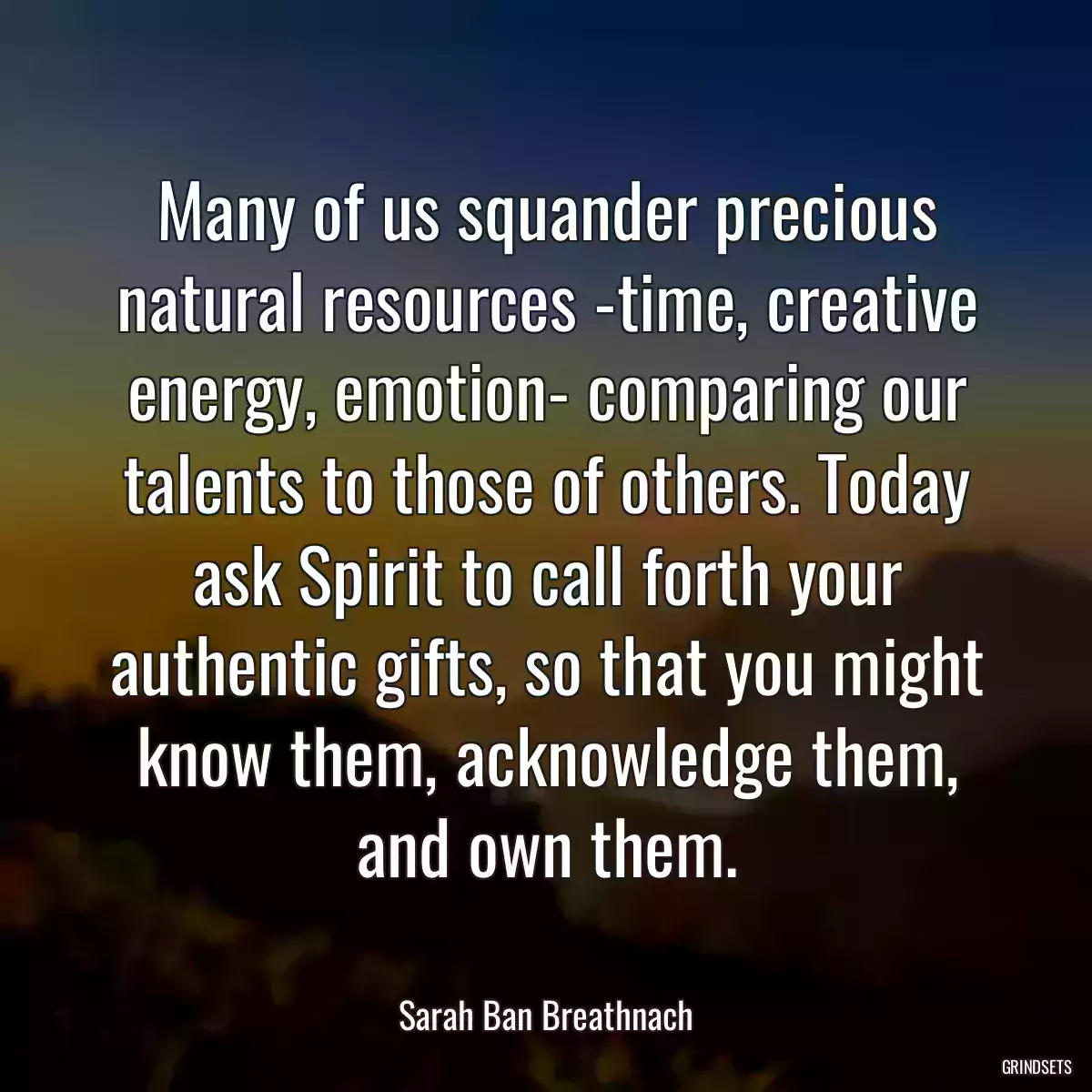 Many of us squander precious natural resources -time, creative energy, emotion- comparing our talents to those of others. Today ask Spirit to call forth your authentic gifts, so that you might know them, acknowledge them, and own them.