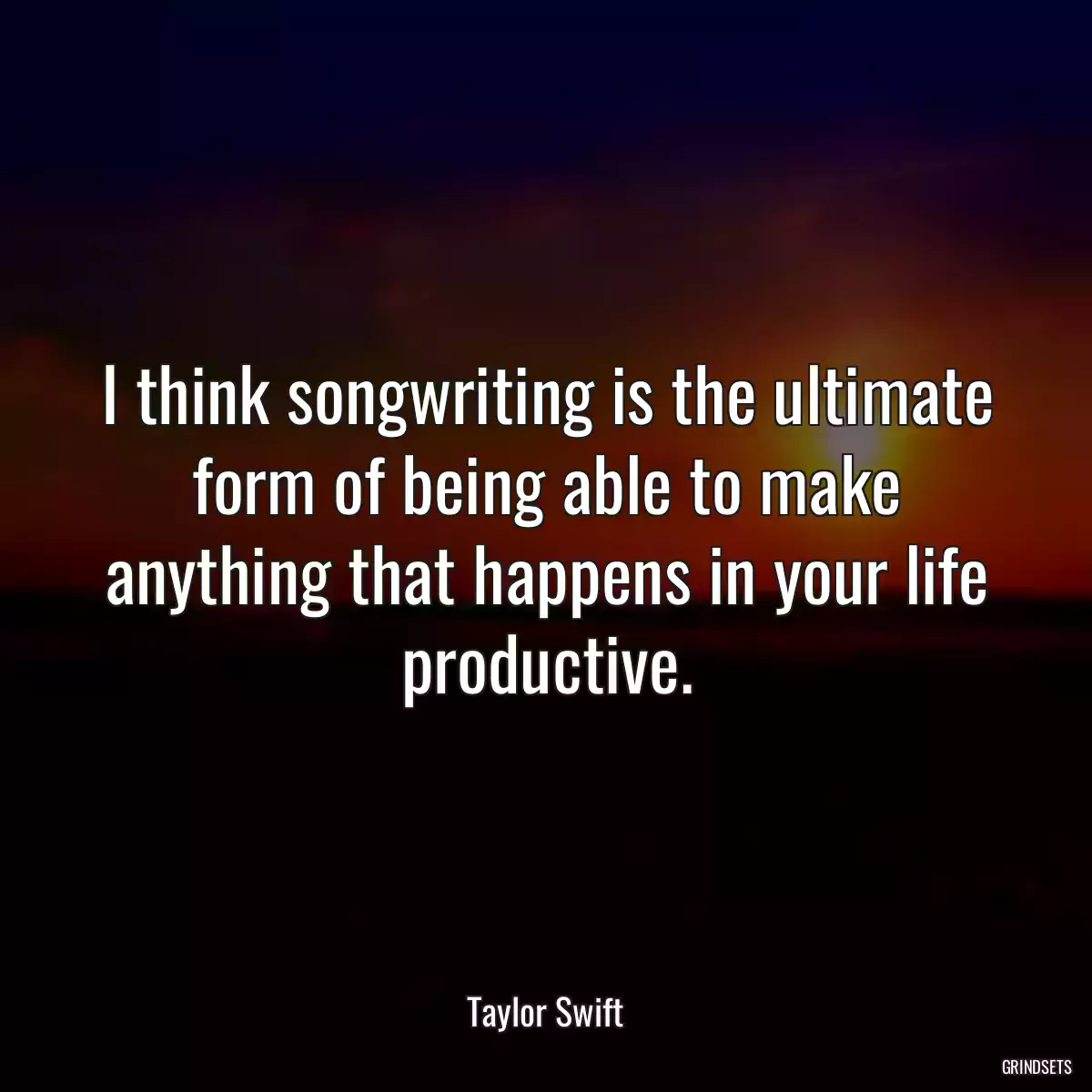 I think songwriting is the ultimate form of being able to make anything that happens in your life productive.