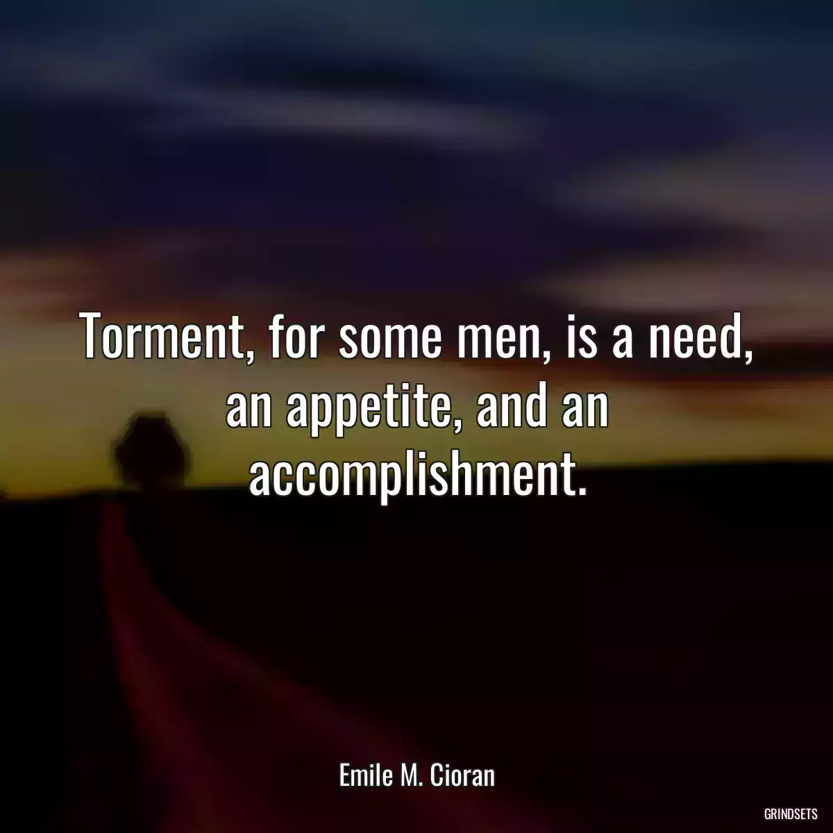 Torment, for some men, is a need, an appetite, and an accomplishment.