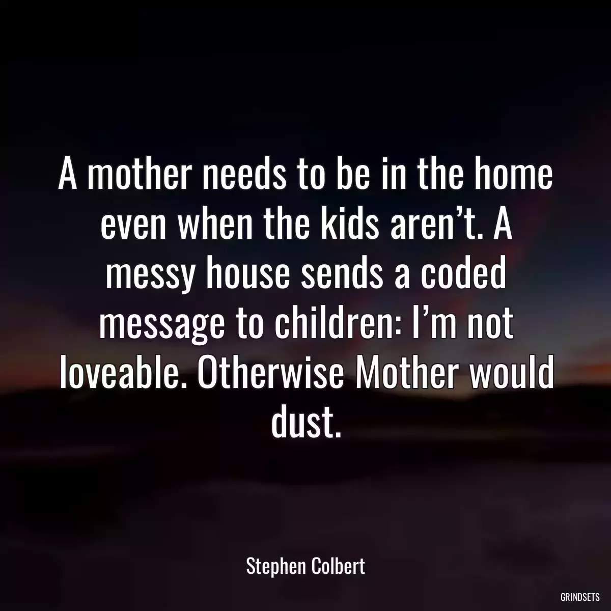 A mother needs to be in the home even when the kids aren’t. A messy house sends a coded message to children: I’m not loveable. Otherwise Mother would dust.