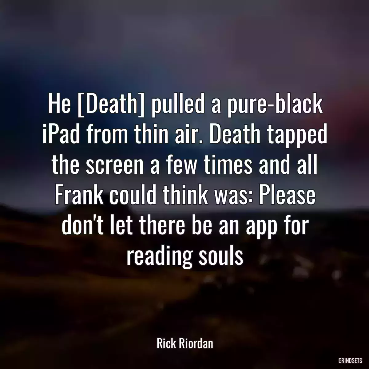 He [Death] pulled a pure-black iPad from thin air. Death tapped the screen a few times and all Frank could think was: Please don\'t let there be an app for reading souls