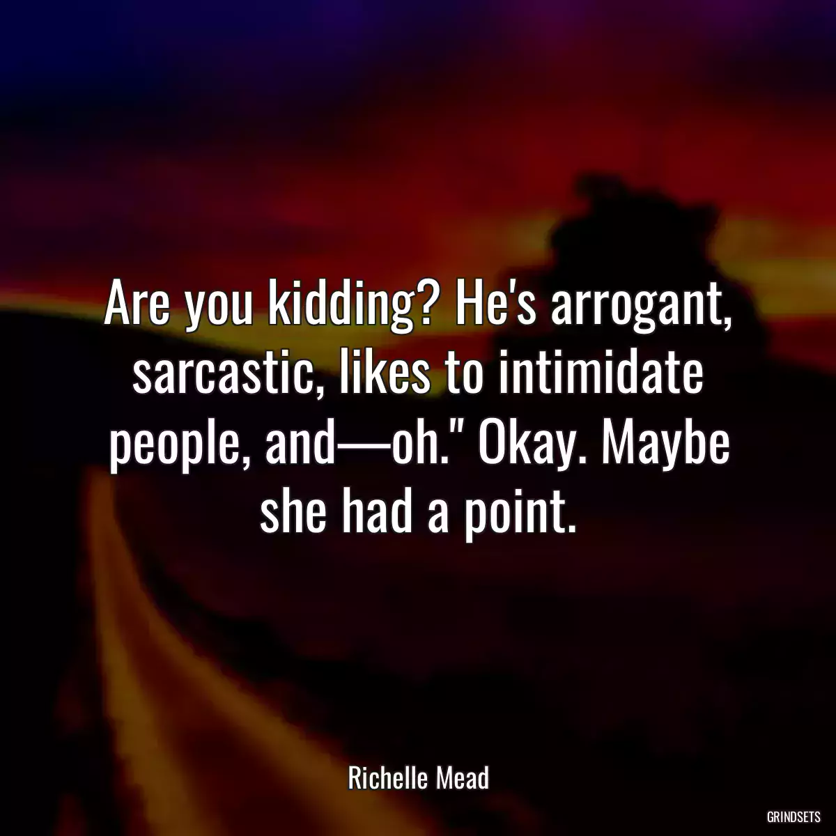 Are you kidding? He\'s arrogant, sarcastic, likes to intimidate people, and—oh.\