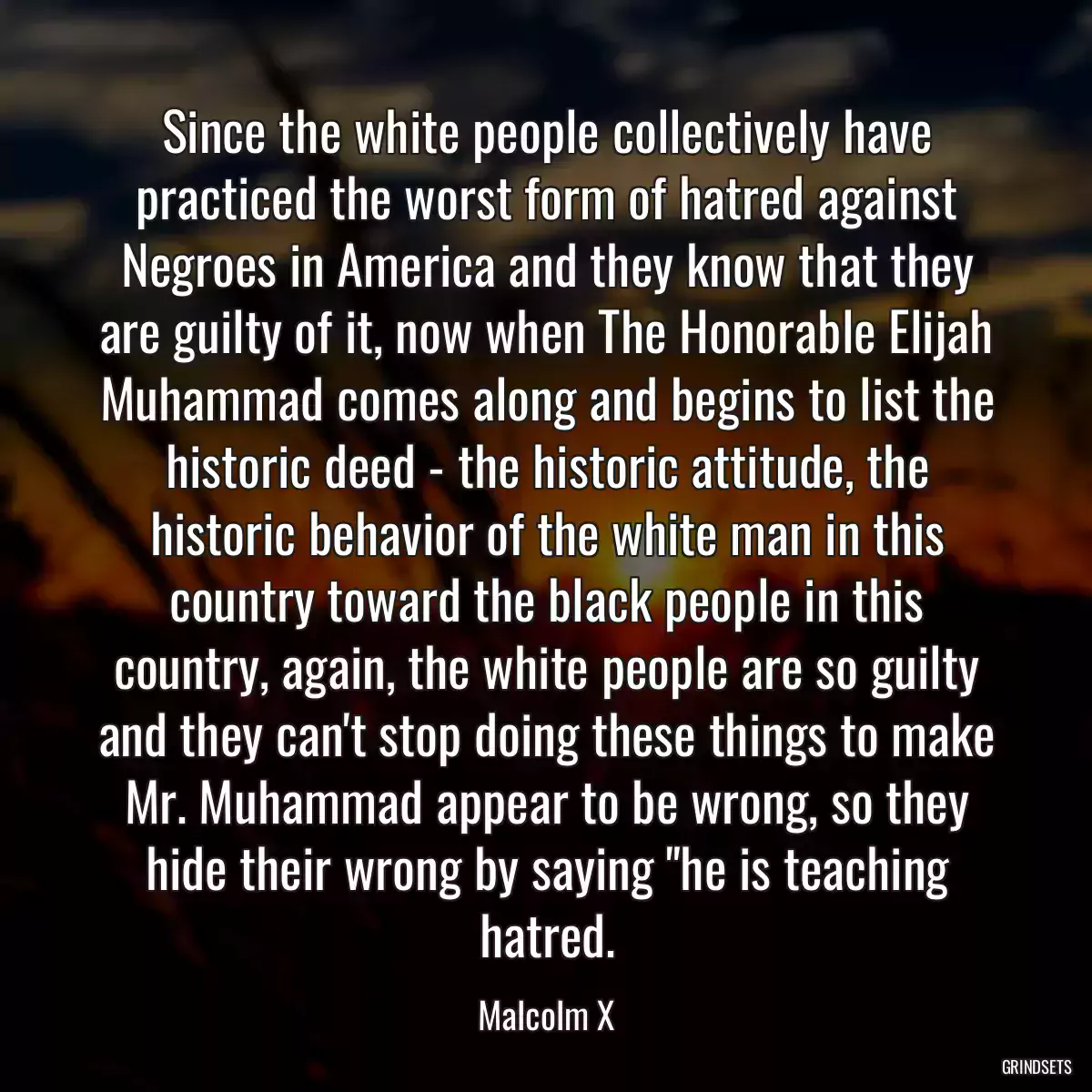 Since the white people collectively have practiced the worst form of hatred against Negroes in America and they know that they are guilty of it, now when The Honorable Elijah Muhammad comes along and begins to list the historic deed - the historic attitude, the historic behavior of the white man in this country toward the black people in this country, again, the white people are so guilty and they can\'t stop doing these things to make Mr. Muhammad appear to be wrong, so they hide their wrong by saying \