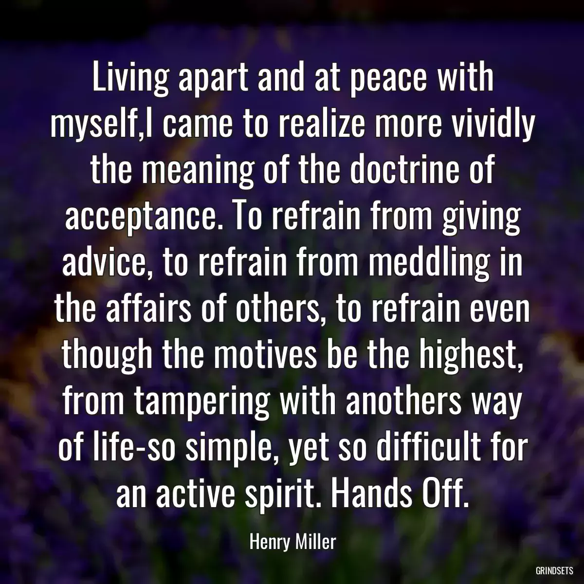 Living apart and at peace with myself,I came to realize more vividly the meaning of the doctrine of acceptance. To refrain from giving advice, to refrain from meddling in the affairs of others, to refrain even though the motives be the highest, from tampering with anothers way of life-so simple, yet so difficult for an active spirit. Hands Off.