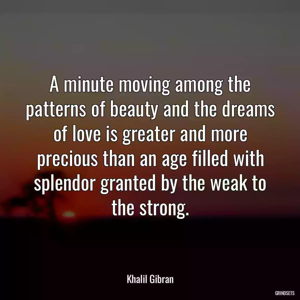 A minute moving among the patterns of beauty and the dreams of love is greater and more precious than an age filled with splendor granted by the weak to the strong.