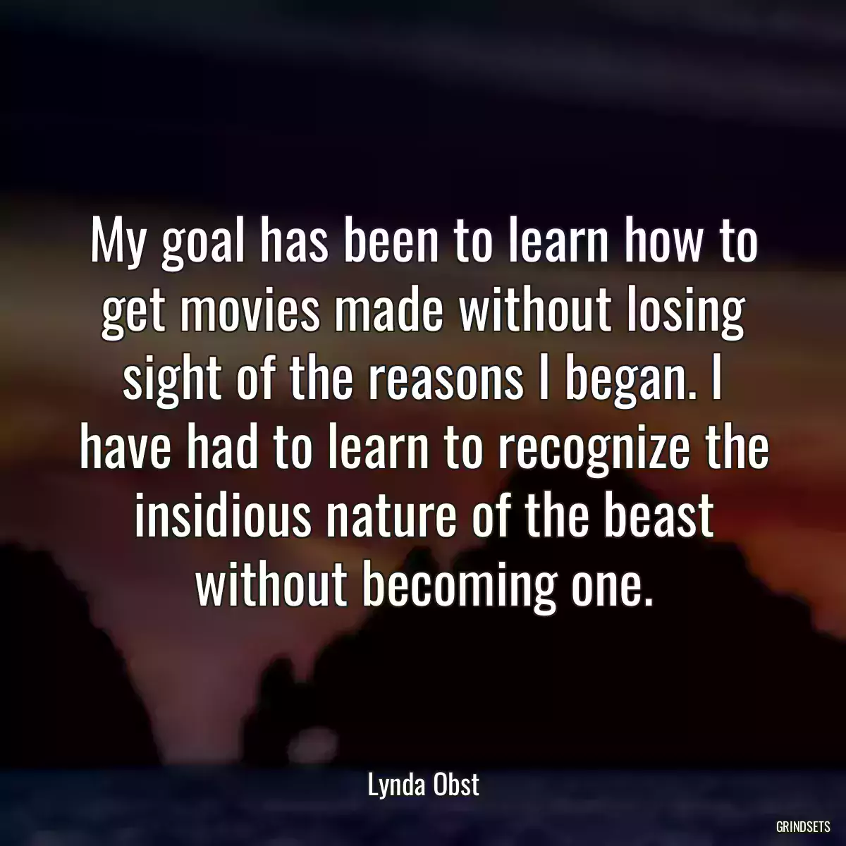 My goal has been to learn how to get movies made without losing sight of the reasons I began. I have had to learn to recognize the insidious nature of the beast without becoming one.