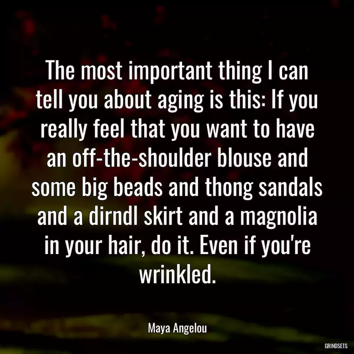 The most important thing I can tell you about aging is this: If you really feel that you want to have an off-the-shoulder blouse and some big beads and thong sandals and a dirndl skirt and a magnolia in your hair, do it. Even if you\'re wrinkled.