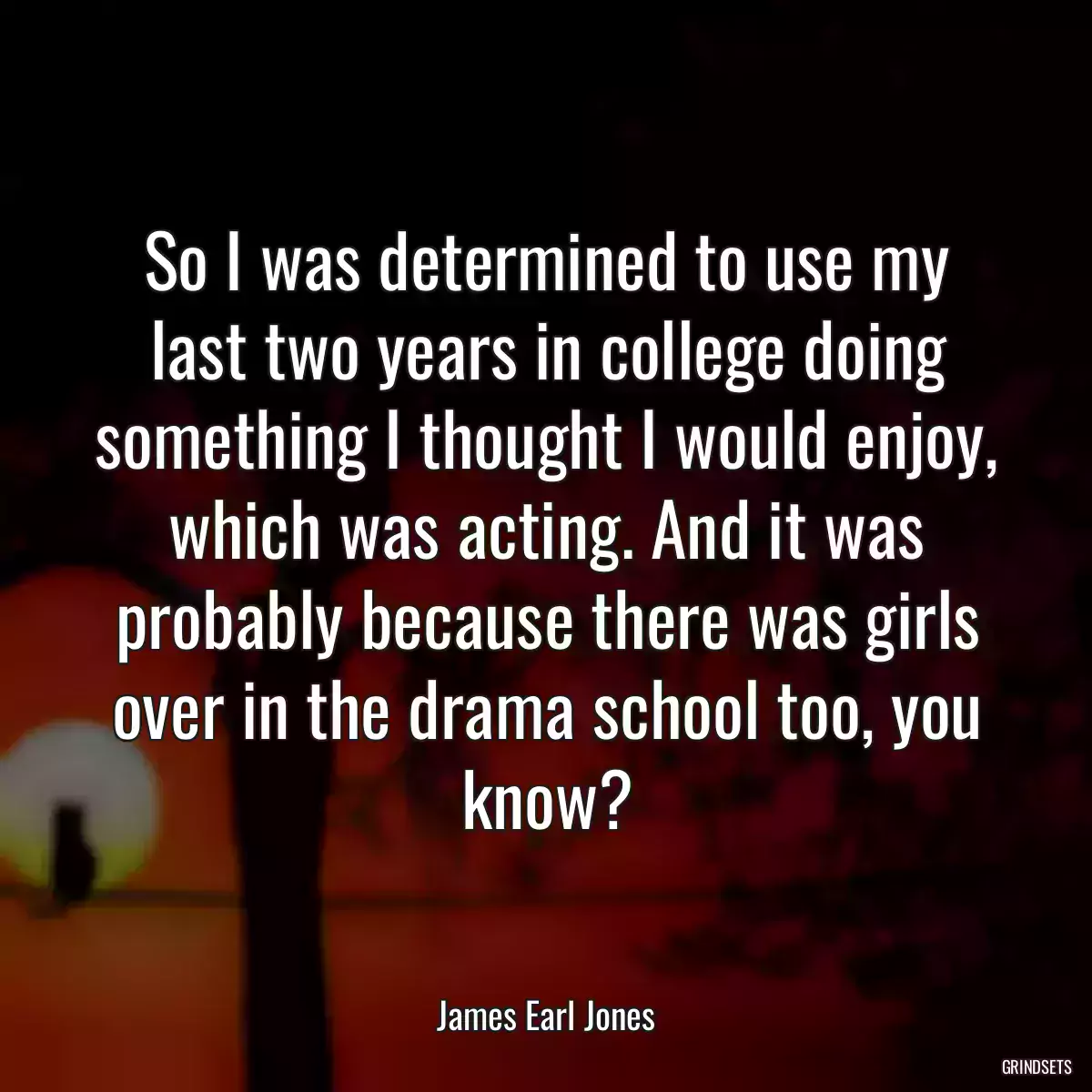 So I was determined to use my last two years in college doing something I thought I would enjoy, which was acting. And it was probably because there was girls over in the drama school too, you know?