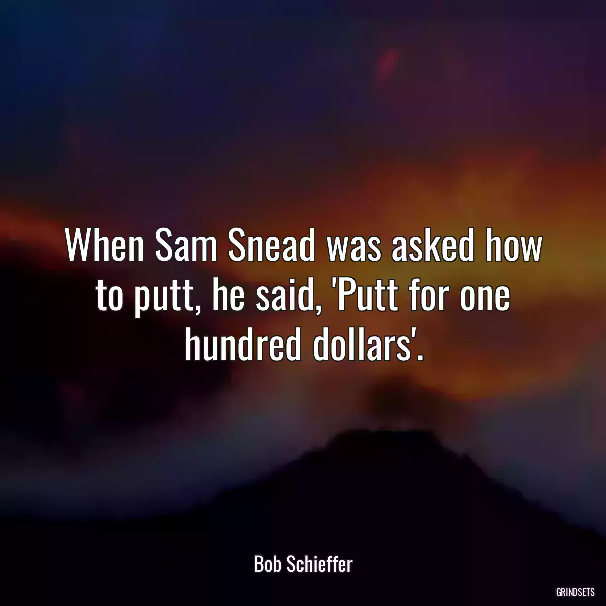 When Sam Snead was asked how to putt, he said, \'Putt for one hundred dollars\'.