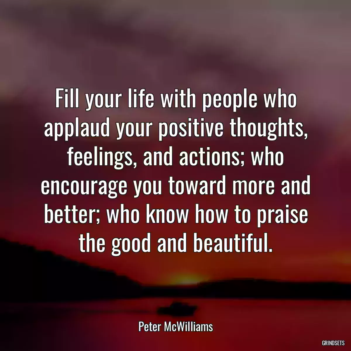 Fill your life with people who applaud your positive thoughts, feelings, and actions; who encourage you toward more and better; who know how to praise the good and beautiful.