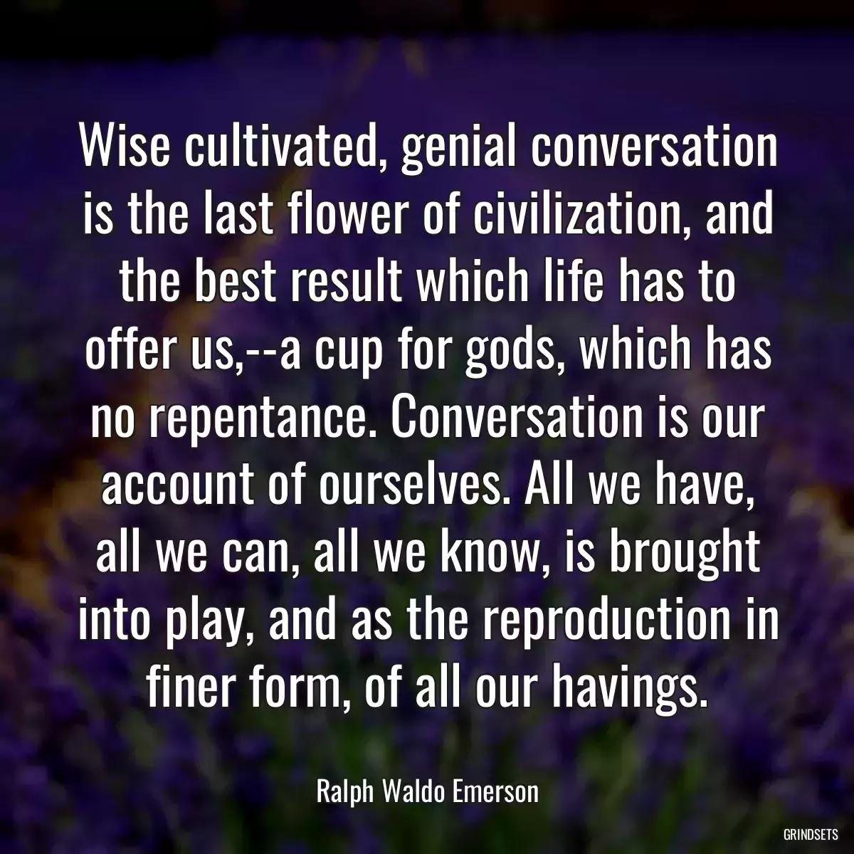 Wise cultivated, genial conversation is the last flower of civilization, and the best result which life has to offer us,--a cup for gods, which has no repentance. Conversation is our account of ourselves. All we have, all we can, all we know, is brought into play, and as the reproduction in finer form, of all our havings.