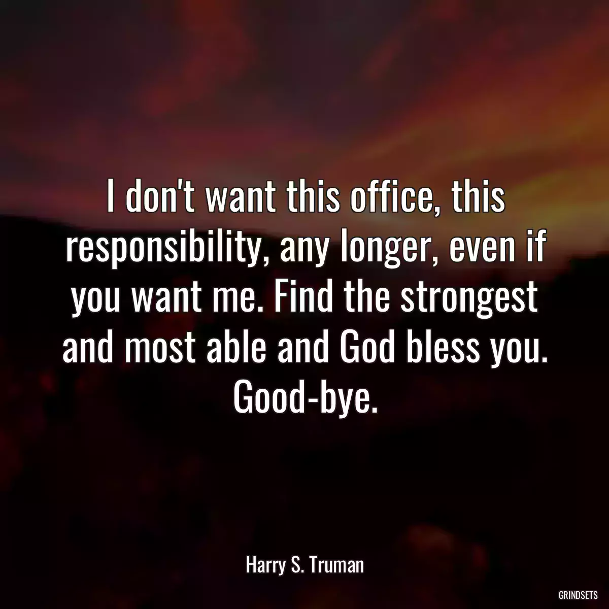 I don\'t want this office, this responsibility, any longer, even if you want me. Find the strongest and most able and God bless you. Good-bye.