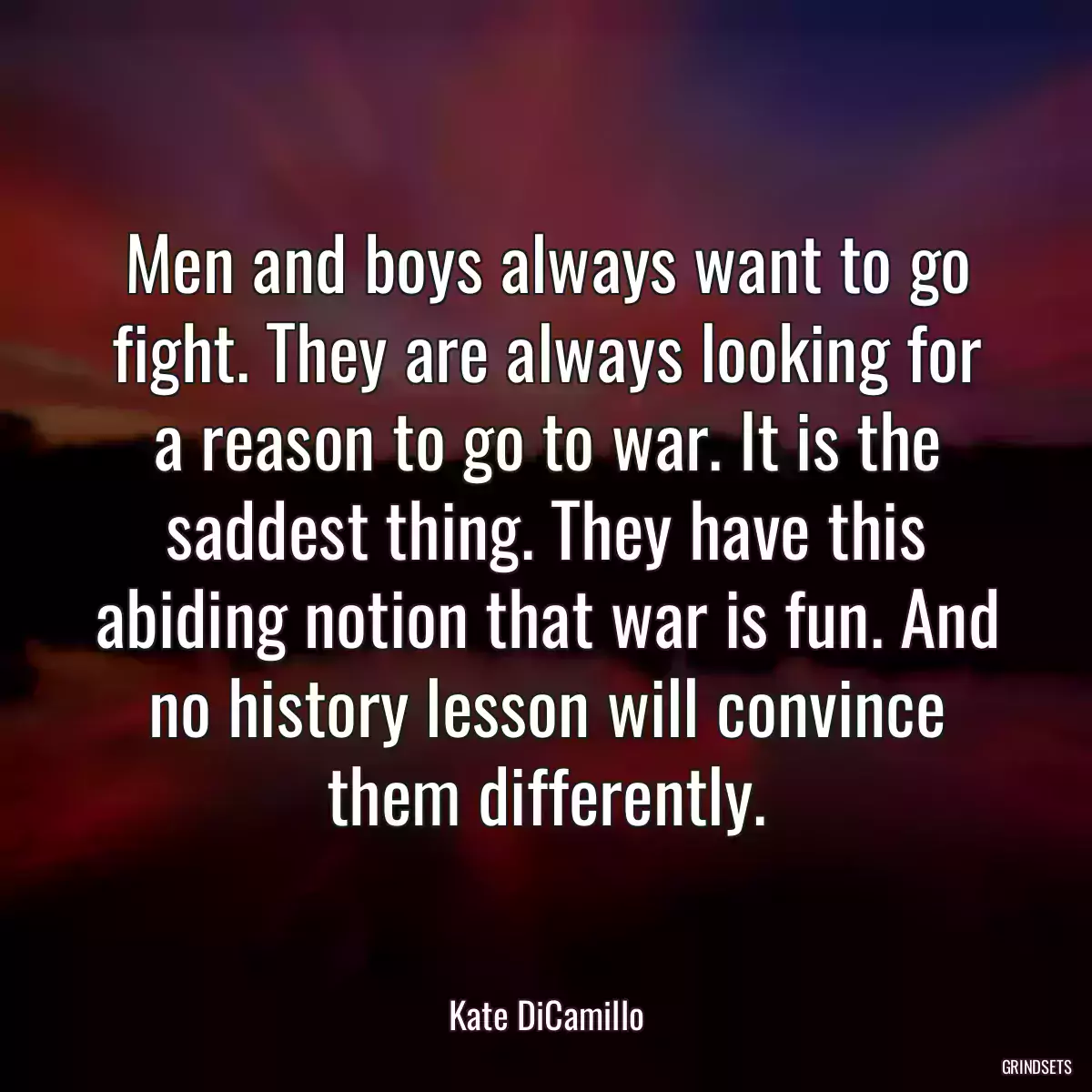 Men and boys always want to go fight. They are always looking for a reason to go to war. It is the saddest thing. They have this abiding notion that war is fun. And no history lesson will convince them differently.