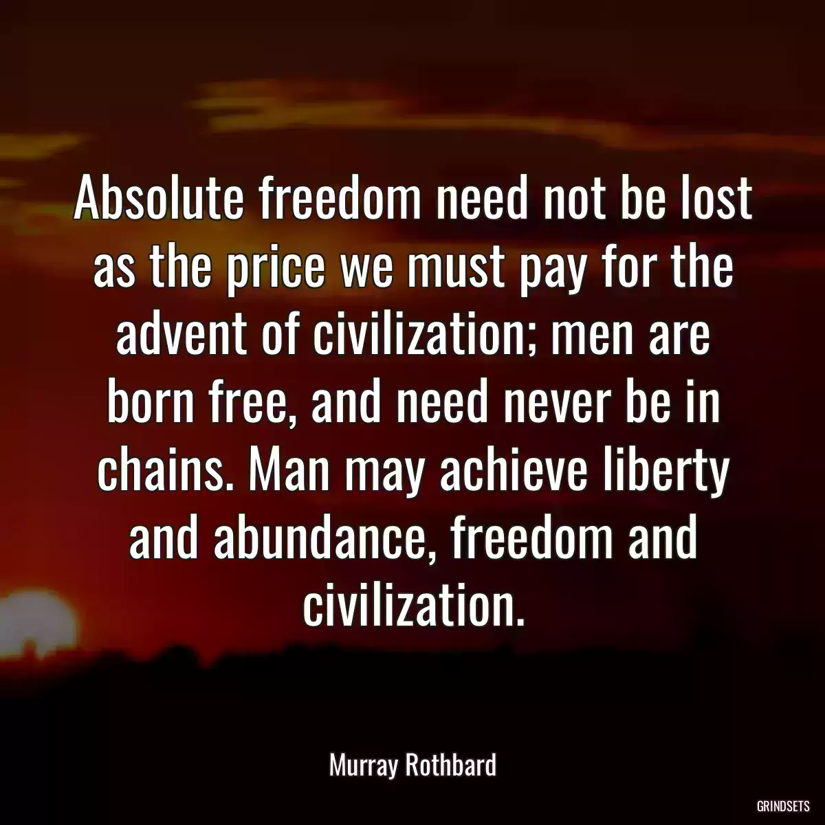 Absolute freedom need not be lost as the price we must pay for the advent of civilization; men are born free, and need never be in chains. Man may achieve liberty and abundance, freedom and civilization.