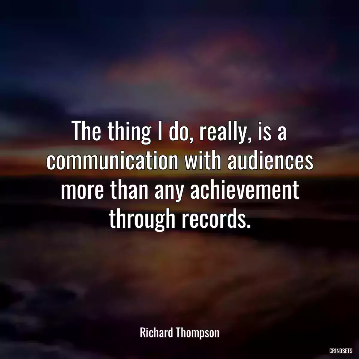 The thing I do, really, is a communication with audiences more than any achievement through records.