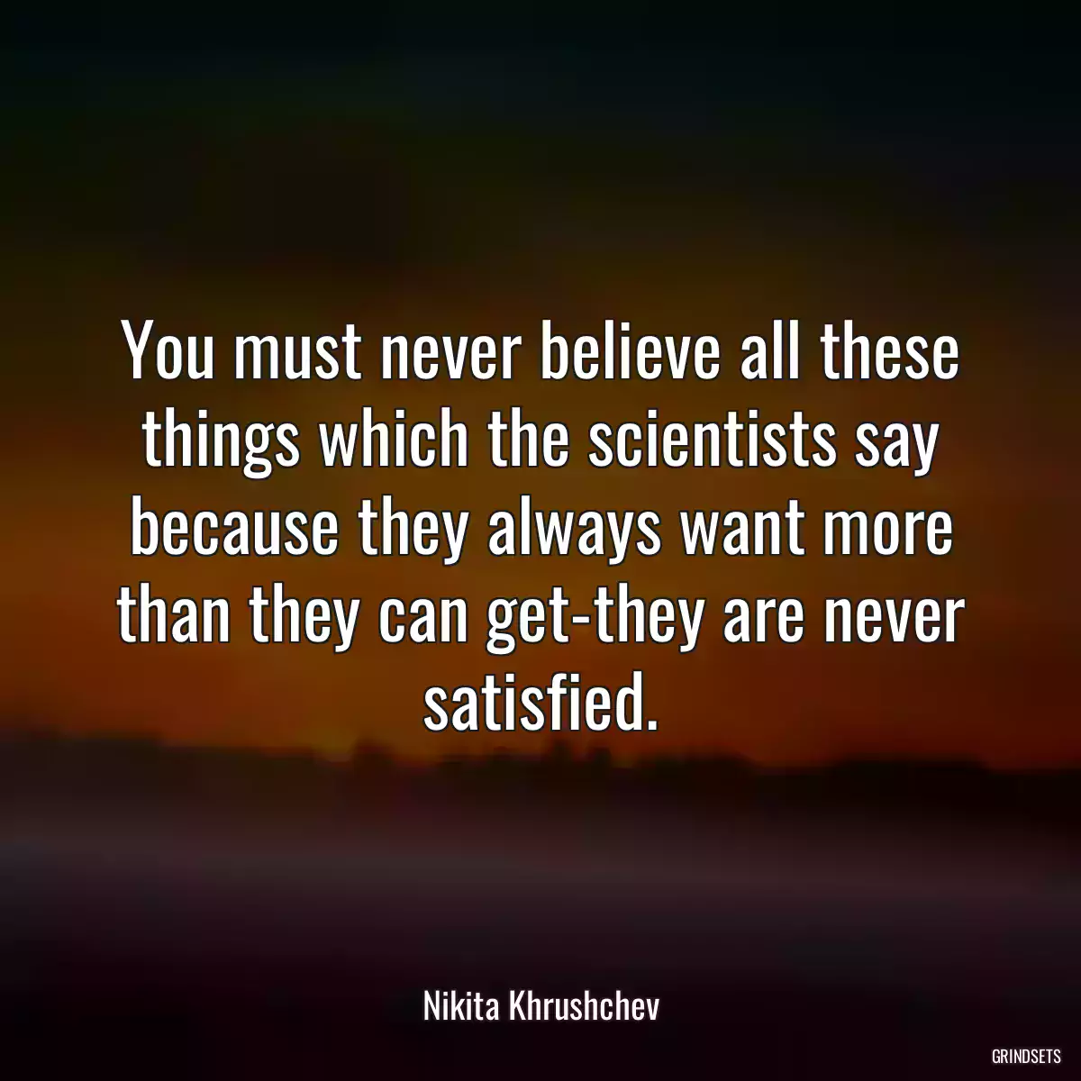 You must never believe all these things which the scientists say because they always want more than they can get-they are never satisfied.