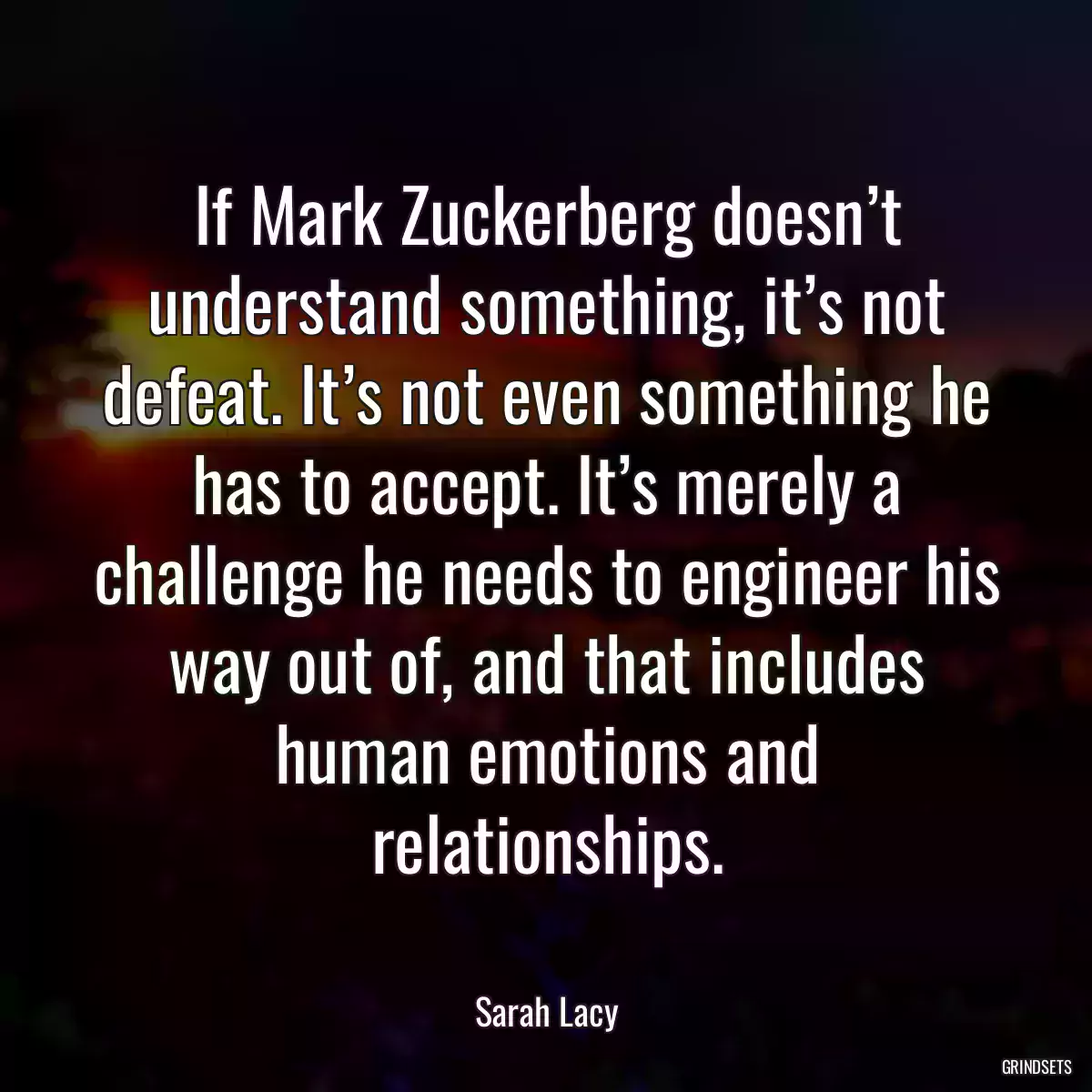 If Mark Zuckerberg doesn’t understand something, it’s not defeat. It’s not even something he has to accept. It’s merely a challenge he needs to engineer his way out of, and that includes human emotions and relationships.